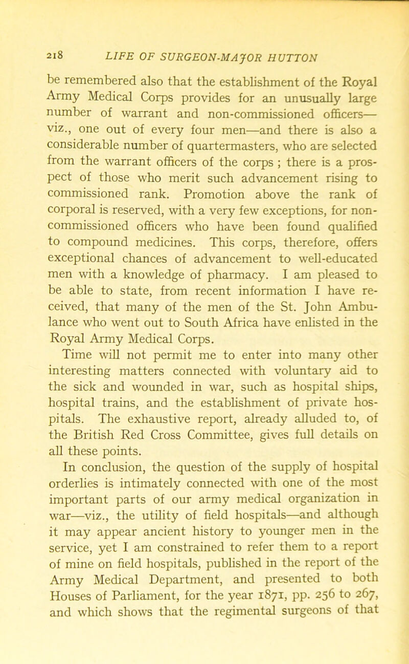 be remembered also that the establishment of the Royal Army Medical Corps provides for an unusually large number of warrant and non-commissioned officers— viz., one out of every four men—and there is also a considerable number of quartermasters, who are selected from the warrant officers of the corps ; there is a pros- pect of those who merit such advancement rising to commissioned rank. Promotion above the rank of corporal is reserved, with a very few exceptions, for non- commissioned officers who have been found qualified to compound medicines. This corps, therefore, offers exceptional chances of advancement to well-educated men with a knowledge of pharmacy. I am pleased to be able to state, from recent information I have re- ceived, that many of the men of the St. John Ambu- lance who went out to South Africa have enlisted in the Royal Army Medical Corps. Time will not permit me to enter into many other interesting matters connected with voluntary aid to the sick and wounded in war, such as hospital ships, hospital trains, and the establishment of private hos- pitals. The exhaustive report, already alluded to, of the British Red Cross Committee, gives full details on all these points. In conclusion, the question of the supply of hospital orderlies is intimately connected with one of the most important parts of our army medical organization in war—viz., the utility of field hospitals—and although it may appear ancient history to younger men in the service, yet I am constrained to refer them to a report of mine on field hospitals, published in the report of the Army Medical Department, and presented to both Houses of Parliament, for the year 1871, pp. 256 to 267, and which shows that the regimental surgeons of that