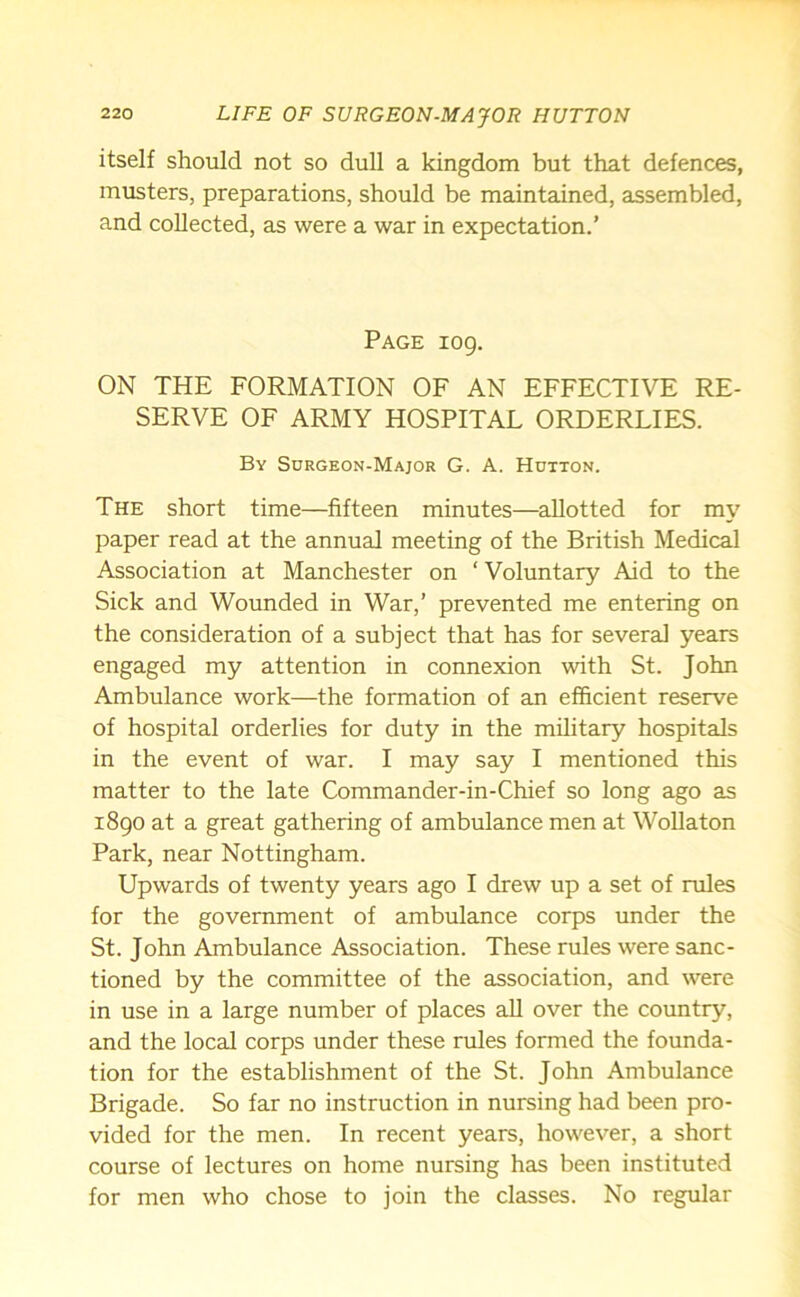 itself should not so dull a kingdom but that defences, musters, preparations, should be maintained, assembled, and collected, as were a war in expectation.’ Page 109. ON THE FORMATION OF AN EFFECTIVE RE- SERVE OF ARMY HOSPITAL ORDERLIES. By Sdrgeon-Major G. A. Hutton. The short time—fifteen minutes—allotted for my paper read at the annual meeting of the British Medical Association at Manchester on ‘ Voluntary Aid to the Sick and Wounded in War,’ prevented me entering on the consideration of a subject that has for several years engaged my attention in connexion with St. John Ambulance work—the formation of an efficient reserve of hospital orderlies for duty in the military hospitals in the event of war. I may say I mentioned this matter to the late Commander-in-Chief so long ago as 1890 at a great gathering of ambulance men at Wollaton Park, near Nottingham. Upwards of twenty years ago I drew up a set of rules for the government of ambulance corps under the St. John Ambulance Association. These rules were sanc- tioned by the committee of the association, and were in use in a large number of places all over the country, and the local corps under these rules formed the founda- tion for the establishment of the St. John Ambulance Brigade. So far no instruction in nursing had been pro- vided for the men. In recent years, however, a short course of lectures on home nursing has been instituted for men who chose to join the classes. No regular