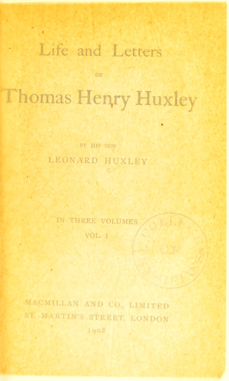 OF Thomas Her^ry Huxley BY HIS SON LEONARD HUXLEY IN THREE VOLUMES , ) _ *? VOL. I Macmillan and co., limited . ST. MARTIN’S STREET, LONDON'