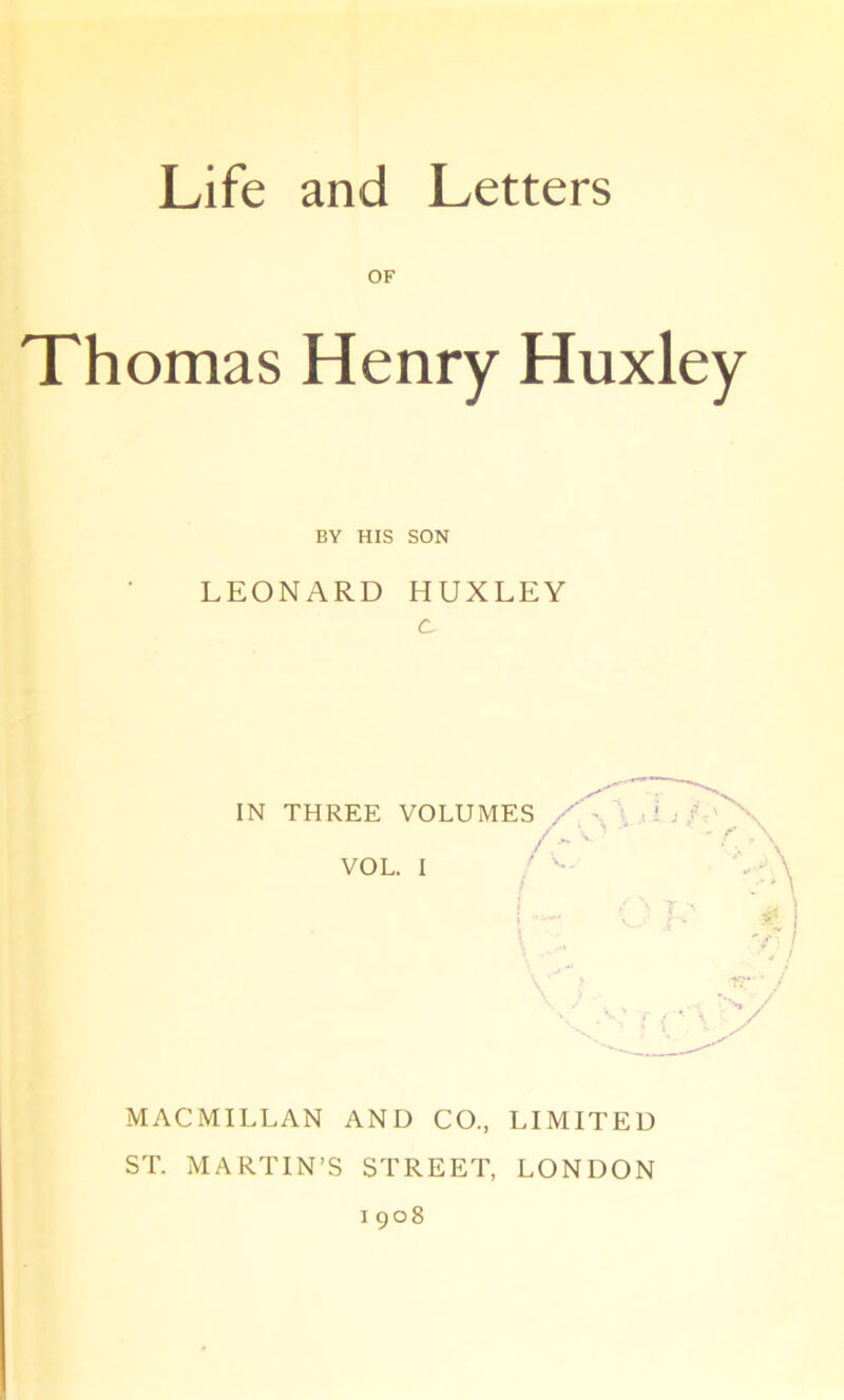 OF Thomas Henry Huxley BY HIS SON LEONARD HUXLEY c IN THREE VOLUMES A' VOL. I A ■%) , / i MACMILLAN AND CO., LIMITED ST. MARTIN’S STREET, LONDON 1908