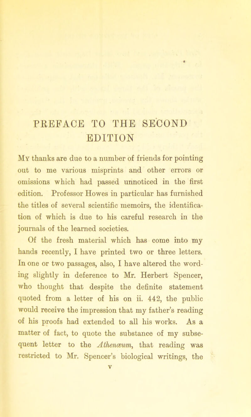 PREFACE TO THE SECOND EDITION My thanks are due to a number of friends for pointing out to me various misprints and other errors or omissions which had passed unnoticed in the first edition. Professor Howes in particular has furnished the titles of several scientific memoirs, the identifica- tion of which is due to his careful research in the journals of the learned societies. Of the fresh material which has come into my hands recently, I have printed two or three letters. In one or two passages, also, I have altered the word- ing slightly in deference to Mr. Herbert Spencer, who thought that despite the definite statement quoted from a letter of his on ii. 442, the public would receive the impression that my father’s reading of his proofs had extended to all his works. As a matter of fact, to quote the substance of my subse- quent letter to the Athencetm, that reading was restricted to Mr. Spencer’s biological writings, the