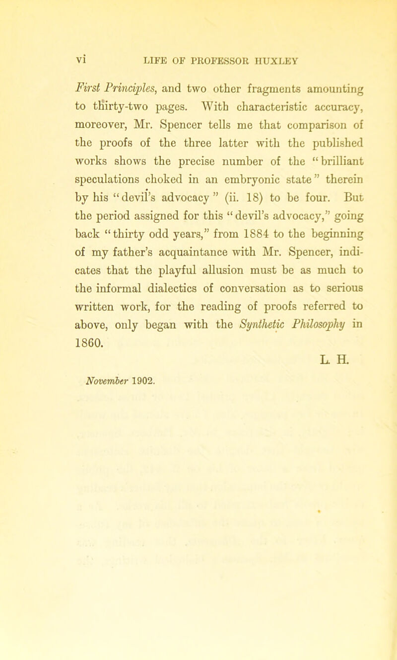 First Principles, and two other fragments amounting to thirty-two pages. With characteristic accuracy, moreover, Mr. Spencer tells me that comparison of the proofs of the three latter with the published works shows the precise number of the “ brilliant speculations choked in an embryonic state” therein by his “devil’s advocacy” (ii. 18) to be four. But the period assigned for this “devil’s advocacy,” going back “thirty odd years,” from 1884 to the beginning of my father’s acquaintance with Mr. Spencer, indi- cates that the playful allusion must be as much to the informal dialectics of conversation as to serious written work, for the reading of proofs referred to above, only began with the Synthetic Philosophy in November 1902.