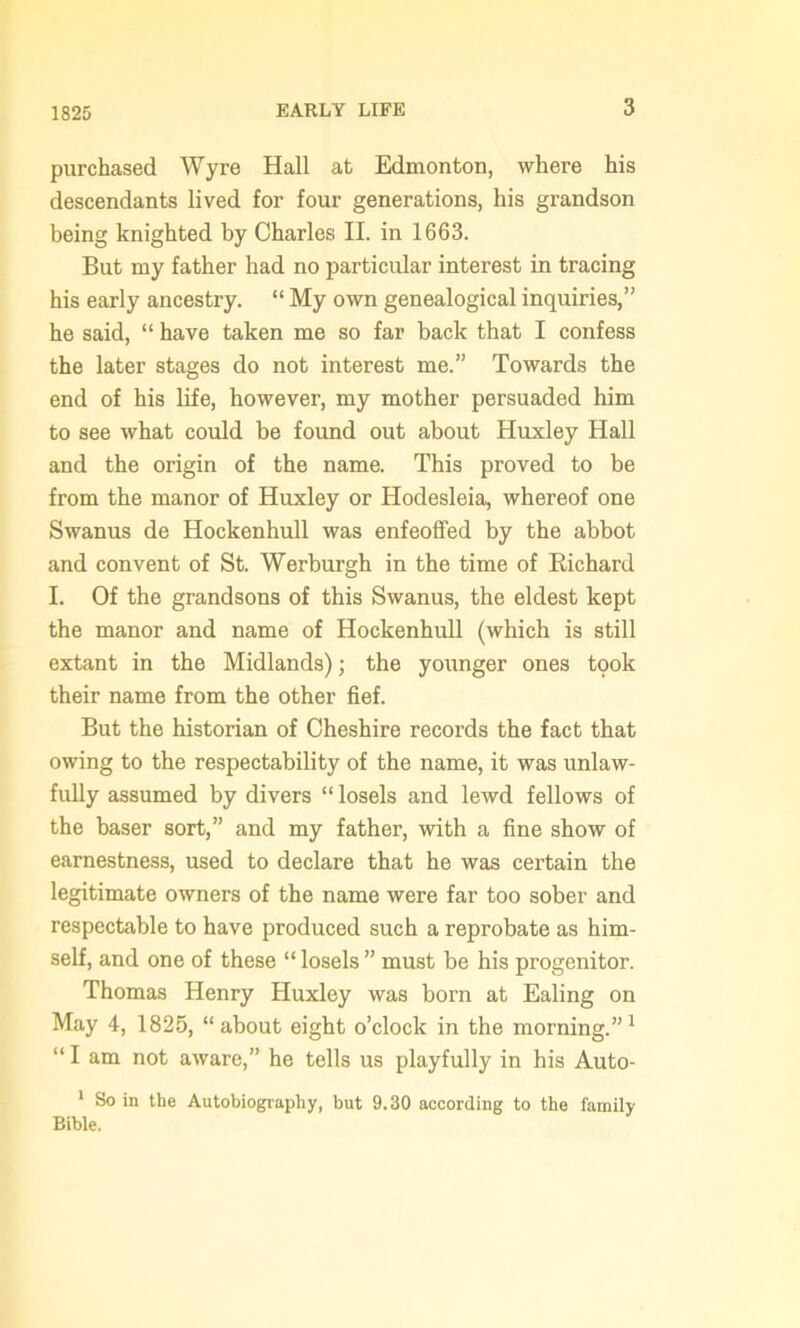 purchased Wyre Hall at Edmonton, where his descendants lived for four generations, his grandson being knighted by Charles II. in 1663. But my father had no particular interest in tracing his early ancestry. “ My own genealogical inquiries,” he said, “ have taken me so far back that I confess the later stages do not interest me.” Towards the end of his life, however, my mother persuaded him to see what could be found out about Huxley Hall and the origin of the name. This proved to be from the manor of Huxley or Hodesleia, whereof one Swanus de Hockenhull was enfeoffed by the abbot and convent of St. Werburgh in the time of Richard I. Of the grandsons of this Swanus, the eldest kept the manor and name of Hockenhull (which is still extant in the Midlands); the younger ones took their name from the other fief. But the historian of Cheshire records the fact that owing to the respectability of the name, it was unlaw- fully assumed by divers “ losels and lewd fellows of the baser sort,” and my father, with a fine show of earnestness, used to declare that he was certain the legitimate owners of the name were far too sober and respectable to have produced such a reprobate as him- self, and one of these “ losels ” must be his progenitor. Thomas Henry Huxley was born at Ealing on May 4, 1825, “about eight o’clock in the morning.”1 “ I am not aware,” he tells us playfully in his Auto- 1 So in the Autobiography, but 9.30 according to the family Bible.