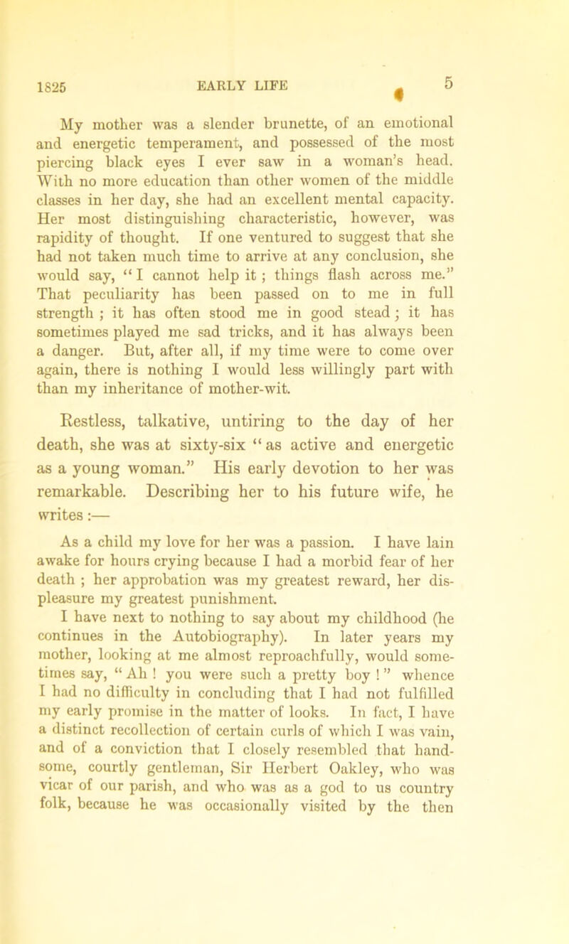 « My mother was a slender brunette, of an emotional and energetic temperament, and possessed of the most piercing black eyes I ever saw in a woman’s head. With no more education than other women of the middle classes in her day, she had an excellent mental capacity. Her most distinguishing characteristic, however, was rapidity of thought. If one ventured to suggest that she had not taken much time to arrive at any conclusion, she would say, “ I cannot help it; things flash across me.” That peculiarity has been passed on to me in full strength ; it has often stood me in good stead; it has sometimes played me sad tricks, and it has always been a danger. But, after all, if my time were to come over again, there is nothing I would less willingly part with than my inheritance of mother-wit. Restless, talkative, untiring to the day of her death, she was at sixty-six “ as active and energetic as a young woman.” His early devotion to her was remarkable. Describing her to his future wife, he writes:— As a child my love for her was a passion. I have lain awake for hours crying because I had a morbid fear of her death ; her approbation was my greatest reward, her dis- pleasure my greatest punishment. I have next to nothing to say about my childhood (he continues in the Autobiography). In later years my mother, looking at me almost reproachfully, would some- times say, “ Ah ! you were such a pretty boy ! ” whence I had no difficulty in concluding that I had not fulfilled my early promise in the matter of looks. In fact, I have a distinct recollection of certain curls of which I was vain, and of a conviction that I closely resembled that hand- some, courtly gentleman, Sir Herbert Oakley, who was vicar of our parish, and who was as a god to us country folk, because he was occasionally visited by the then