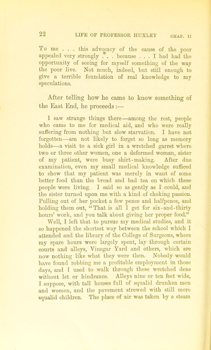 CHAP. II To me . . . this advocacy of the cause of the poor appealed very strongly . . . because ... I had had the opportunity of seeing for myself something of the way the poor live. Not much, indeed, but still enough to give a terrible foundation of real knowledge to my speculations. After telling how he came to know something of the East End, he proceeds :— I saw strange things there—among the rest, people who came to me for medical aid, and who were really suffering from nothing but slow starvation. I have not forgotten—am not likely to forget so long as memory holds—a visit to a sick girl in a wretched garret where two or three other women, one a deformed woman, sister of my patient, were busy shirt - making. After due examination, even my small medical knowledge sufficed to show that my patient was merely in want of some better food than the bread and bad tea on which these people were living. I said so as gently as I could, and the sister turned upon me with a kind of choking passion. Pulling out of her pocket a few pence and halfpence, and holding them out, “That is all I get for six-and-thirty hours’ work, and you talk about giving her proper food.” Well, I left that to pursue my medical studies, and it so happened the shortest way between the school which I attended and the library of the College of Surgeons, where my spare hours were largely spent, lay through certain courts and alleys, Vinegar Yard and others, which are now nothing like what they were then. Nobody would have found robbing me a profitable employment in those days, and I used to walk through these wretched dens without let or hindrance. Alleys nine or ten feet wide, I suppose, with tall houses full of squalid drunken men and women, and the pavement strewed with still more squalid children. The place of air was taken by a steam