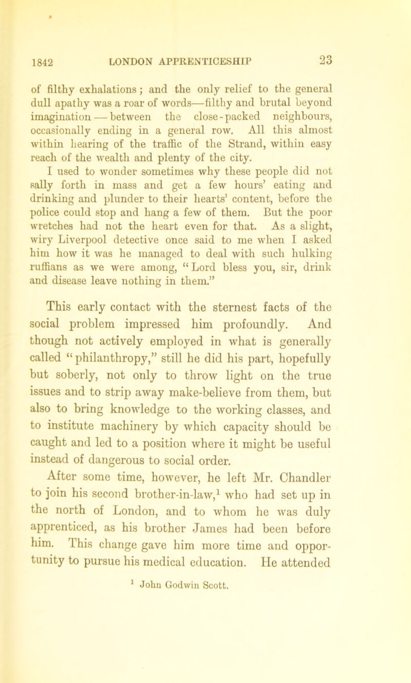 of filthy exhalations; and the only relief to the general dull apathy was a roar of words—filthy and brutal beyond imagination-—between the close-packed neighbours, occasionally ending in a general row. All this almost within hearing of the traffic of the Strand, within easy reach of the wealth and plenty of the city. I used to wonder sometimes why these people did not sally forth in mass and get a few hours’ eating and drinking and plunder to their hearts’ content, before the police could stop and hang a few of them. But the poor wretches had not the heart even for that. As a slight, wiry Liverpool detective once said to me when I asked him how it was he managed to deal with such hulking ruffians as we were among, “ Lord bless you, sir, drink and disease leave nothing in them.” This early contact with the sternest facts of the social problem impressed him profoundly. And though not actively employed in what is generally called “ philanthropy,” still he did his part, hopefully but soberly, not only to throw light on the true issues and to strip away make-believe from them, but also to bring knowledge to the working classes, and to institute machinery by which capacity should be caught and led to a position where it might be useful instead of dangerous to social order. After some time, however, he left Mr. Chandler to join his second brother-in-law,1 who had set up in the north of London, and to whom he was duly apprenticed, as his brother James had been before him. This change gave him more time and oppor- tunity to pursue his medical education. He attended 1 John Godwin Scott.