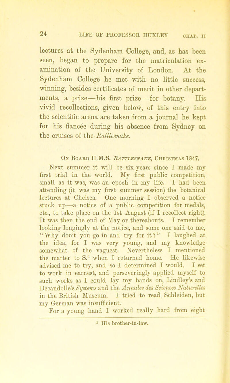 CHAP. II lectures at the Sydenham College, and, as has been seen, began to prepare for the matriculation ex- amination of the University of London. At the Sydenham College he met with no little success, winning, besides certificates of merit in other depart- ments, a prize—his first prize—for botany. His vivid recollections, given below, of this entry into the scientific arena are taken from a journal he kept for his fiancee during his absence from Sydney on the cruises of the Rattlesnake. On Board H.M.S. Rattlesnake, Christmas 1847. Next summer it will be six years since I made my first trial in the world. My first public competition, small as it was, was an epoch in my life. I had been attending (it was my first summer session) the botanical lectures at Chelsea. One morning I observed a notice stuck up—a notice of a public competition for medals, etc., to take place on the 1st August (if I recollect right). It was then the end of May or thereabouts. I remember looking longingly at the notice, and some one said to me, “ Why don’t you go in and try for it ? ” I laughed at the idea, for I was very young, and my knowledge somewhat of the vaguest. Nevertheless I mentioned the matter to S.1 when I returned home. He likewise advised me to try, and so I determined I would. I set to work in earnest, and perseveringly applied myself to such works as I could lay my hands on, Lindley’s and Decandolle’s Systems and the Annales des Sciences Naturellcs in the British Museum. I tried to read. Schleiden, but my German was insufficient. For a young hand I worked really hard from eight 1 His brother-in-law.