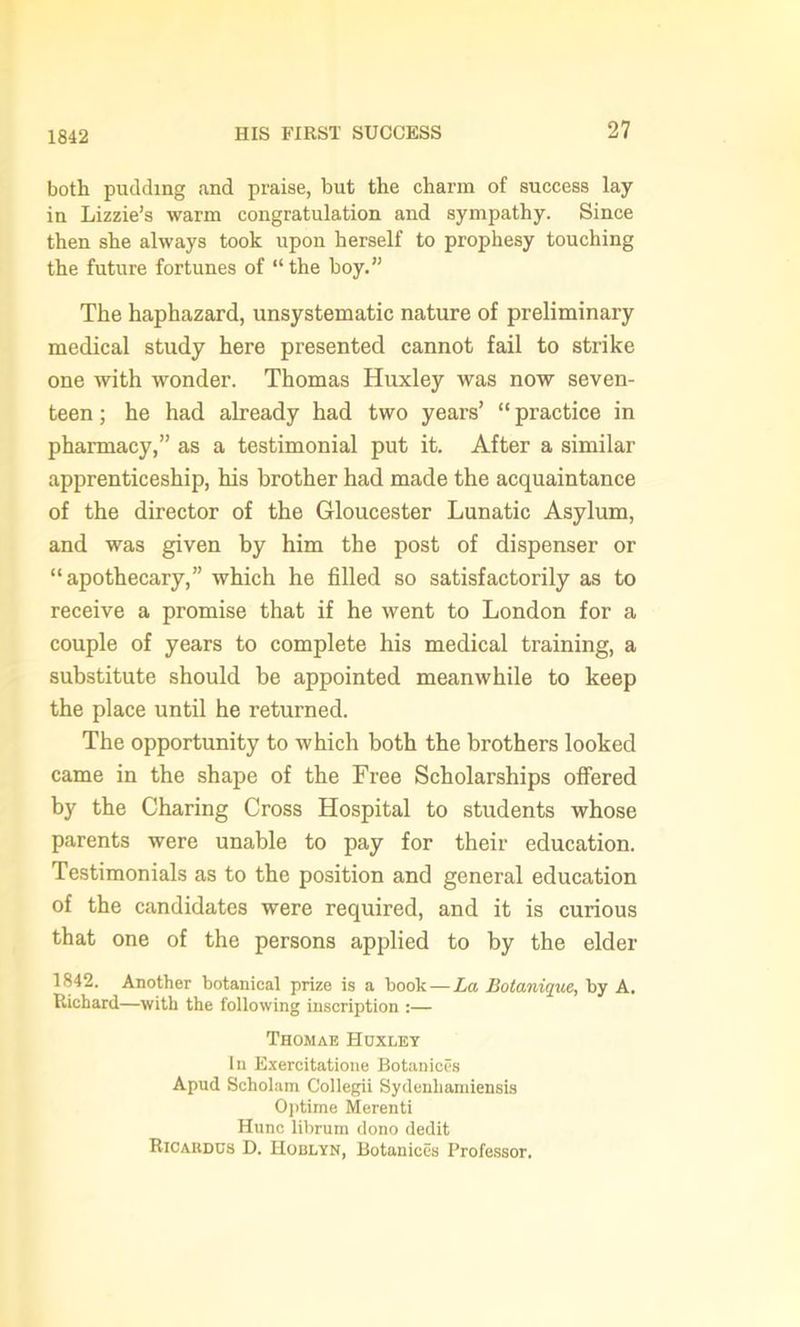 1842 both pudding and praise, but the charm of success lay in Lizzie’s warm congratulation and sympathy. Since then she always took upon herself to prophesy touching the future fortunes of “the hoy.” The haphazard, unsystematic nature of preliminary medical study here presented cannot fail to strike one with wonder. Thomas Huxley was now seven- teen ; he had already had two years’ “ practice in pharmacy,” as a testimonial put it. After a similar apprenticeship, his brother had made the acquaintance of the director of the Gloucester Lunatic Asylum, and was given by him the post of dispenser or “apothecary,” which he filled so satisfactorily as to receive a promise that if he went to London for a couple of years to complete his medical training, a substitute should be appointed meanwhile to keep the place until he returned. The opportunity to which both the brothers looked came in the shape of the Free Scholarships offered by the Charing Cross Hospital to students whose parents were unable to pay for their education. Testimonials as to the position and general education of the candidates were required, and it is curious that one of the persons applied to by the elder 1842. Another botanical prize is a book — La Botanique, by A. Richard—with the following inscription :— Thomae Huxley In Exercitatione Botaniccs Apud Scholam Collegii Sydenliamiensis Optime Merenti Hunc librum dono dedit Ricakdus D. Hoblyn, Botanices Professor.