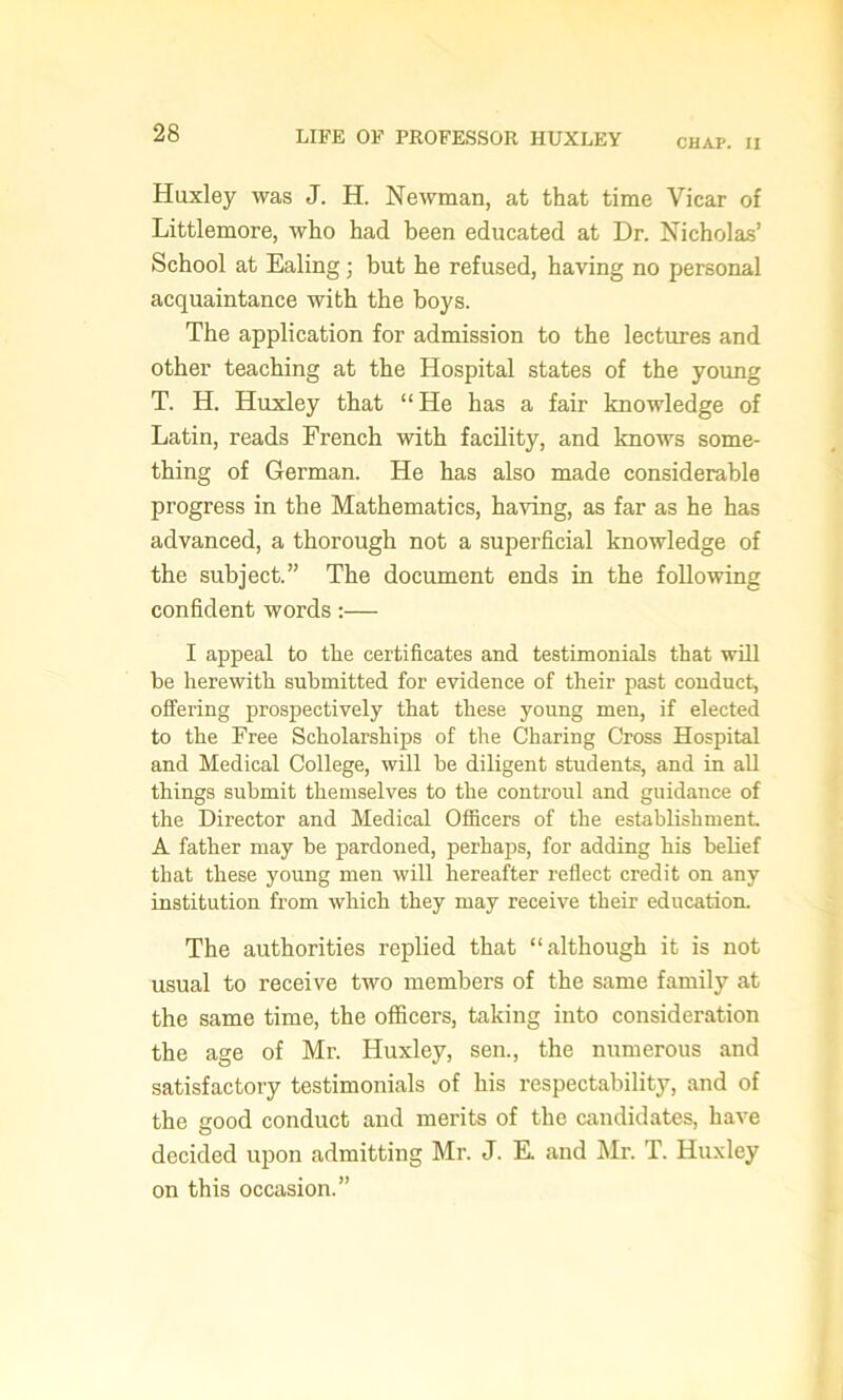CHAP. II Huxley was J. H. Newman, at that time Vicar of Littlemore, who had been educated at Dr. Nicholas’ School at Ealing; but he refused, having no personal acquaintance with the boys. The application for admission to the lectures and other teaching at the Hospital states of the young T. H. Huxley that “He has a fair knowledge of Latin, reads French with facility, and knows some- thing of German. He has also made considerable progress in the Mathematics, having, as far as he has advanced, a thorough not a superficial knowledge of the subject.” The document ends in the following confident words :— I appeal to the certificates and testimonials that will be herewith submitted for evidence of their past conduct, offering prospectively that these young men, if elected to the Free Scholarships of the Charing Cross Hospital and Medical College, will be diligent students, and in all things submit themselves to the controul and guidance of the Director and Medical Officers of the establishment A father may be pardoned, perhaps, for adding his belief that these young men will hereafter reflect credit on any institution from which they may receive their education. The authorities replied that “although it is not usual to receive two members of the same family at the same time, the officers, taking into consideration the age of Mr. Huxley, sen., the numerous and satisfactory testimonials of his respectability, and of the good conduct and merits of the candidates, have decided upon admitting Mr. J. E. and Mr. T. Huxley on this occasion.”