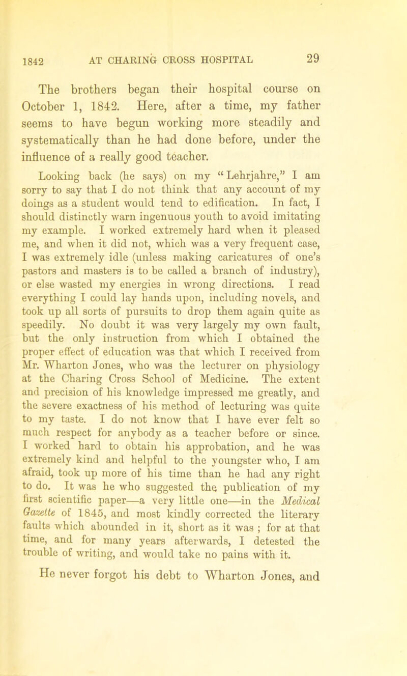 The brothers began their hospital course on October 1, 1842. Here, after a time, my father seems to have begun working more steadily and systematically than he had done before, under the influence of a really good teacher. Looking back (he says) on my “Lehrjahre,” I am sorry to say that I do not think that any account of my doings as a student would tend to edification. In fact, I should distinctly warn ingenuous youth to avoid imitating my example. I worked extremely hard when it pleased me, and when it did not, which was a very frequent case, I was extremely idle (unless making caricatures of one’s pastors and masters is to be called a branch of industry), or else wasted my energies in wrong directions. I read everything I could lay hands upon, including novels, and took up all sorts of pursuits to drop them again quite as speedily. No doubt it was very largely my own fault, but the only instruction from which I obtained the proper effect of education was that which I received from Mr. Wharton Jones, who was the lecturer on physiology at the Charing Cross School of Medicine. The extent and precision of his knowledge impressed me greatly, and the severe exactness of his method of lecturing was quite to my taste. I do not know that I have ever felt so much respect for anybody as a teacher before or since. I worked hard to obtain his approbation, and he was extremely kind and helpful to the youngster who, I am afraid, took up more of his time than he had any right to do. It was he who suggested the publication of my first scientific paper—a very little one—in the Medical Gazette of 1845, and most kindly corrected the literary faults which abounded in it, short as it was ; for at that time, and for many years afterwards, I detested the trouble of writing, and would take no pains with it. He never forgot his debt to Wharton Jones, and