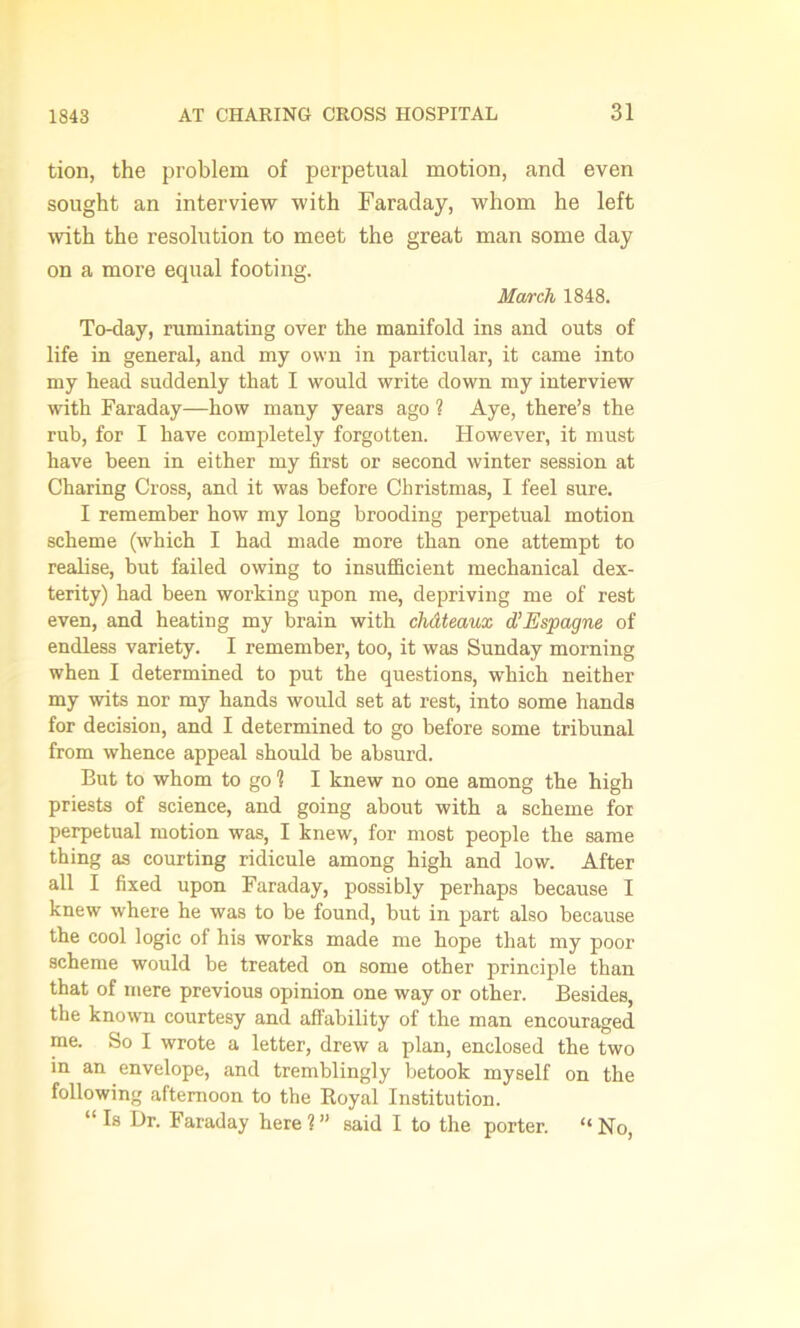 tion, the problem of perpetual motion, and even sought an interview with Faraday, whom he left with the resolution to meet the great man some day on a more equal footing. March 1848. To-day, ruminating over the manifold ins and outs of life in general, and my own in particular, it came into my head suddenly that I would write down my interview with Faraday—how many years ago ? Aye, there’s the rub, for I have completely forgotten. However, it must have been in either my first or second winter session at Charing Cross, and it was before Christmas, I feel sure. I remember how my long brooding perpetual motion scheme (which I had made more than one attempt to realise, but failed owing to insufficient mechanical dex- terity) had been working upon me, depriving me of rest even, and heating my brain with chdteaux d’Espagne of endless variety. I remember, too, it was Sunday morning when I determined to put the questions, which neither my wits nor my hands would set at rest, into some hands for decision, and I determined to go before some tribunal from whence appeal should be absurd. But to whom to go 1 I knew no one among the high priests of science, and going about with a scheme for perpetual motion was, I knew, for most people the same thing as courting ridicule among high and low. After all I fixed upon Faraday, possibly perhaps because I knew where he was to be found, but in part also because the cool logic of his works made me hope that my poor scheme would be treated on some other principle than that of mere previous opinion one way or other. Besides, the known courtesy and affability of the man encouraged me. So I wrote a letter, drew a plan, enclosed the two in an envelope, and tremblingly betook myself on the following afternoon to the Royal Institution. “ Dr. Faraday here 1 ” said I to the porter. “ No,