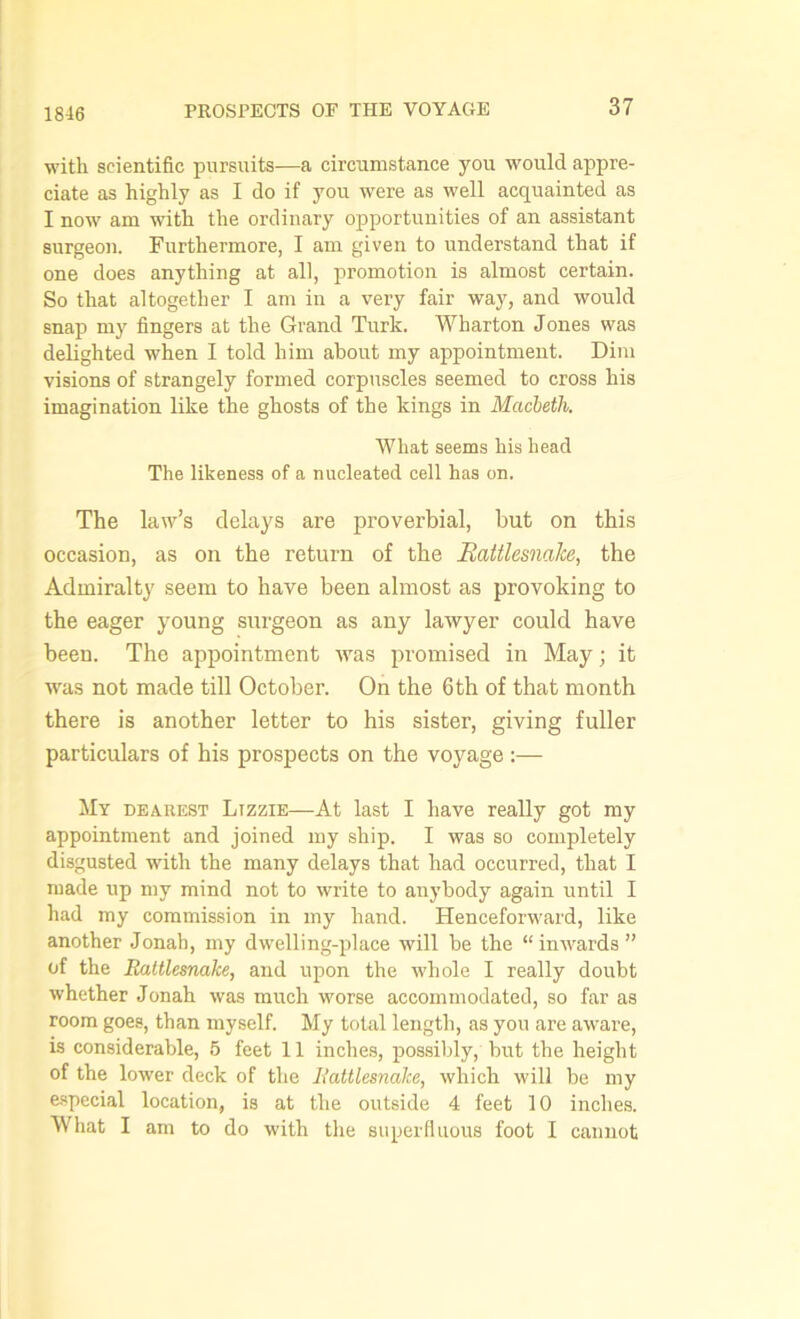 with scientific pursuits—a circumstance you would appre- ciate as highly as I do if you were as well acquainted as I now am with the ordinary opportunities of an assistant surgeon. Furthermore, I am given to understand that if one does anything at all, promotion is almost certain. So that altogether I am in a very fair way, and would snap my fingers at the Grand Turk. Wharton Jones was delighted when I told him about my appointment. Dim visions of strangely formed corpuscles seemed to cross his imagination like the ghosts of the kings in Macbeth. What seems his head The likeness of a nucleated cell has on. The law’s delays are proverbial, but on this occasion, as on the return of the Rattlesnake, the Admiralty seem to have been almost as provoking to the eager young surgeon as any lawyer could have been. The appointment was promised in May; it was not made till October. On the 6th of that month there is another letter to his sister, giving fuller particulars of his prospects on the voyage :— My dearest Lizzie—At last I have really got my appointment and joined my ship. I was so completely disgusted with the many delays that had occurred, that I made up my mind not to write to anybody again until I had my commission in my hand. Henceforward, like another Jonah, my dwelling-place will be the “ inwards ” of the Rattlesnake, and upon the whole I really doubt whether Jonah was much worse accommodated, so far as room goes, than myself. My total length, as you are aware, is considerable, 5 feet 11 inches, possibly, but tbe height of the lower deck of the Rattlesnake, which will be my especial location, is at the outside 4 feet 10 inches. What I am to do with the superfluous foot I cannot