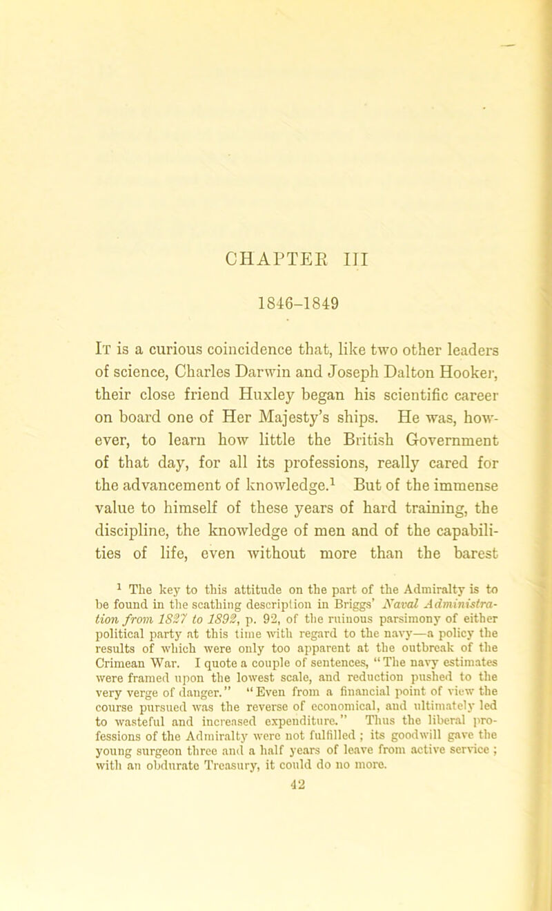 CHAPTER III 1846-1849 It is a curious coincidence that, like two other leaders of science, Charles Darwin and Joseph Dalton Hooker, their close friend Huxley began his scientific career on hoard one of Her Majesty’s ships. He was, how- ever, to learn how little the British Government of that day, for all its professions, really cared for the advancement of knowledge.1 But of the immense value to himself of these years of hard training, the discipline, the knowledge of men and of the capabili- ties of life, even without more than the barest 1 The key to this attitude on the part of the Admiralty is to be found in the scathing description in Briggs’ Naval Administra- tion from 1827 to 1892, p. 92, of the ruinous parsimony of either political party at this time with regard to the navy—a policy the results of which were only too apparent at the outbreak of the Crimean War. I quote a couple of sentences, “The navy estimates were framed upon the lowest scale, and reduction pushed to the very verge of danger. ” “ Even from a financial point of view the course pursued was the reverse of economical, and ultimately led to wasteful and increased expenditure.” Thus the liberal pro- fessions of the Admiralty were not fulfilled ; its goodwill gave the young surgeon three and a half years of leave from active service ; with an obdurate Treasury, it could do no more.