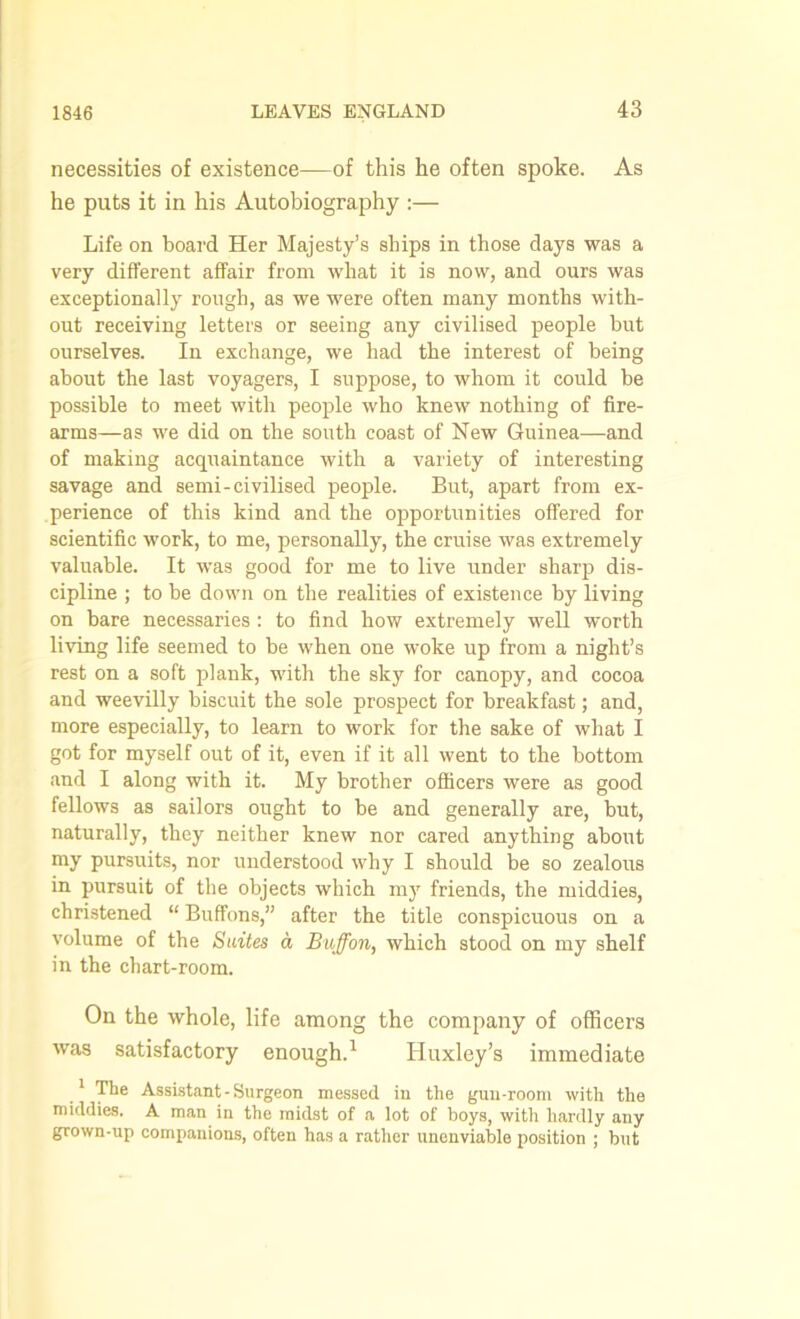 necessities of existence—of this he often spoke. As he puts it in his Autobiography :— Life on board Her Majesty’s ships in those clays was a very different affair from what it is now, and ours was exceptionally rough, as we were often many months with- out receiving letters or seeing any civilised people but ourselves. In exchange, we had the interest of being about the last voyagers, I suppose, to whom it could be possible to meet with people who knew nothing of fire- arms—as we did on the south coast of New Guinea—and of making acquaintance with a variety of interesting savage and semi-civilised people. But, apart from ex- perience of this kind and the opportunities offered for scientific work, to me, personally, the cruise was extremely valuable. It was good for me to live under sharp dis- cipline ; to be down on the realities of existence by living on bare necessaries : to find how extremely well worth living life seemed to be when one woke up from a night’s rest on a soft plank, with the sky for canopy, and cocoa and weevilly biscuit the sole prospect for breakfast; and, more especially, to learn to work for the sake of what I got for myself out of it, even if it all went to the bottom and I along with it. My brother officers were as good fellows as sailors ought to be and generally are, but, naturally, they neither knew nor cared anything about my pursuits, nor understood why I should be so zealous in pursuit of the objects which my friends, the middies, christened “ Buffons,” after the title conspicuous on a volume of the Suites a Buffon, which stood on my shelf in the chart-room. On the whole, life among the company of officers was satisfactory enough.1 Huxley’s immediate 1 The Assistant-Surgeon messed in the gun-room with the middies. A man in the midst of a lot of hoys, with hardly any grown-up companions, often has a rather unenviable position ; but