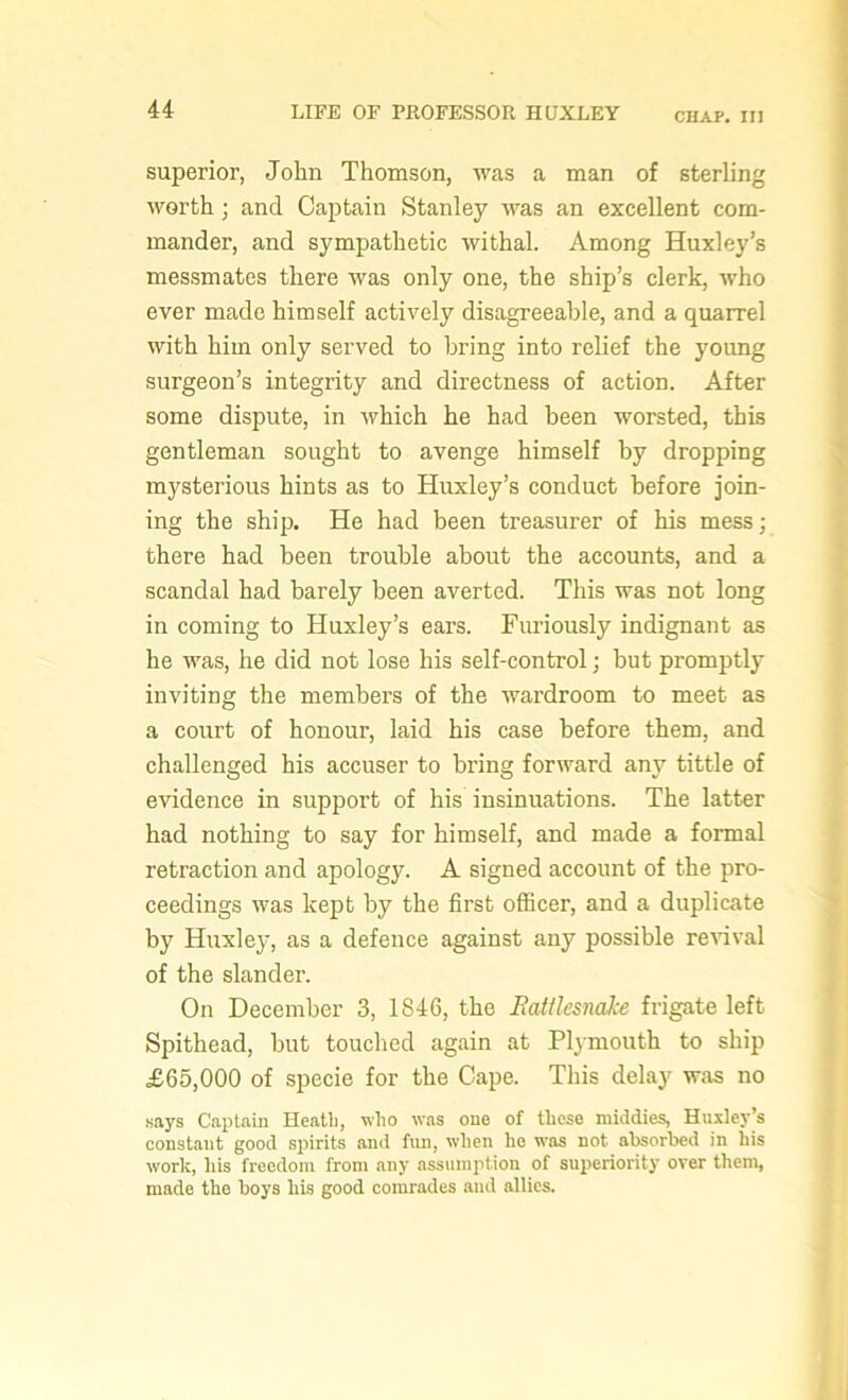 CHAP. Ill superior, John Thomson, was a man of sterling worth; and Captain Stanley was an excellent com- mander, and sympathetic withal. Among Huxley’s messmates there was only one, the ship’s clerk, who ever made himself actively disagreeable, and a quarrel with him only served to bring into relief the young surgeon’s integrity and directness of action. After some dispute, in which he had been worsted, this gentleman sought to avenge himself by dropping mysterious hints as to Huxley’s conduct before join- ing the ship. He had been treasurer of his mess; there had been trouble about the accounts, and a scandal had barely been averted. This was not long in coming to Huxley’s ears. Furiously indignant as he was, he did not lose his self-control; but promptly inviting the members of the wardroom to meet as a court of honour, laid his case before them, and challenged his accuser to bring forward any tittle of evidence in support of his insinuations. The latter had nothing to say for himself, and made a formal retraction and apology. A signed account of the pro- ceedings was kept by the first officer, and a duplicate by Huxley, as a defence against any possible revival of the slander. On December 3, 1846, the Rattlesnake frigate left Spithead, but touched again at Plymouth to ship £65,000 of specie for the Cape. This delay was no .says Captain Heath, who was one of these middies, Huxley’s constant good spirits and fun, when he was not absorbed in his work, his freedom from any assumption of superiority over them, made the boys his good comrades and allies.