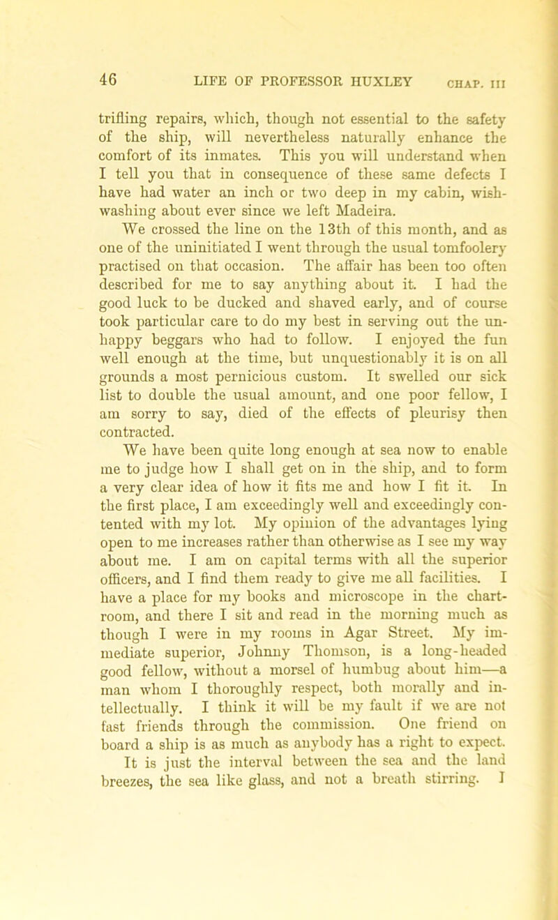 CHAP, ill trifling repairs, which, though not essential to the safety of the ship, will nevertheless naturally enhance the comfort of its inmates. This you will understand when I tell you that in consequence of these same defects I have had water an inch or two deep in my cabin, wish- washing about ever since we left Madeira. We crossed the line on the 13th of this month, and as one of the uninitiated I went through the usual tomfoolery practised on that occasion. The affair has been too often described for me to say anything about it. I had the good luck to be ducked and shaved early, and of course took particular care to do my best in serving out the un- happy beggars who had to follow. I enjoyed the fun well enough at the time, but unquestionably it is on all grounds a most pernicious custom. It swelled our sick list to double the usual amount, and one poor fellow, I am sorry to say, died of the effects of pleurisy then contracted. We have been quite long enough at sea now to enable me to judge how I shall get on in the ship, and to form a very clear idea of how it fits me and how I fit it. In the first place, I am exceedingly well and exceedingly con- tented with my lot. My opinion of the advantages lying open to me increases rather than otherwise as I see my way about me. I am on capital terms with all the superior officers, and I find them ready to give me all facilities. I have a place for my books and microscope in the chart- room, and there I sit and read in the morning much as though I were in my rooms in Agar Street. My im- mediate superior, Johnny Thomson, is a long-headed good fellow, without a morsel of humbug about him—a man wdiom I thoroughly respect, both morally and in- tellectually. I think it will be my fault if we are not fast friends through the commission. One friend on board a ship is as much as anybody has a right to expect. It is just the interval between the sea and the land breezes, the sea like glass, and not a breath stirring. 1