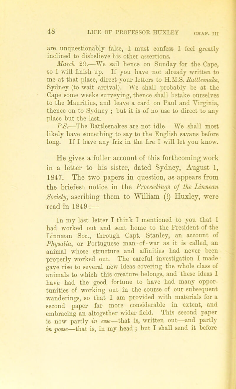 CHAP. Ill are unquestionably false, I must confess I feel greatly inclined to disbelieve bis other assertions. March 29.—We sail hence on Sunday for the Cape, so I will finish up. If you have not already written to me at that place, direct your letters to H.M.S. Rattlesnake, Sydney (to wait arrival). We shall probably be at the Cape some weeks surveying, thence shall betake ourselves to the Mauritius, and leave a card on Paul and Virginia, thence on to Sydney ; but it is of no irse to direct to any place but the last. P.S.—The Rattlesnakes are not idle We shall most likely have something to say to the English savans before long. If I have any friz in the fire I will let you know. He gives a fuller account of this forthcoming work in a letter to his sister, dated Sydney, August 1, 1847. The two papers in question, as appears from the briefest notice in the Proceedings of the Linnean Society, ascribing them to William (!) Huxley, were read in 1849 :— In my last letter I think I mentioned to you that I had worked out and sent home to the President of the Linnaean Soc., through Capt. Stanley, an account of Physalia, or Portuguese man-of-war as it is called, an animal whose structure and affinities had never been properly worked out. The careful investigation I made gave rise to several new ideas covering the whole class of animals to which this creature belongs, and these ideas I have had the good fortune to have had many oppor- tunities of working out in the course of our subsequent wanderings, so that I am provided with materials for a second paper far more considerable in extent, and embracing an altogether wider field. This second paper is now partly in esse—that is, written out—and partly in posse—that is, in my head ; but I shall send it before