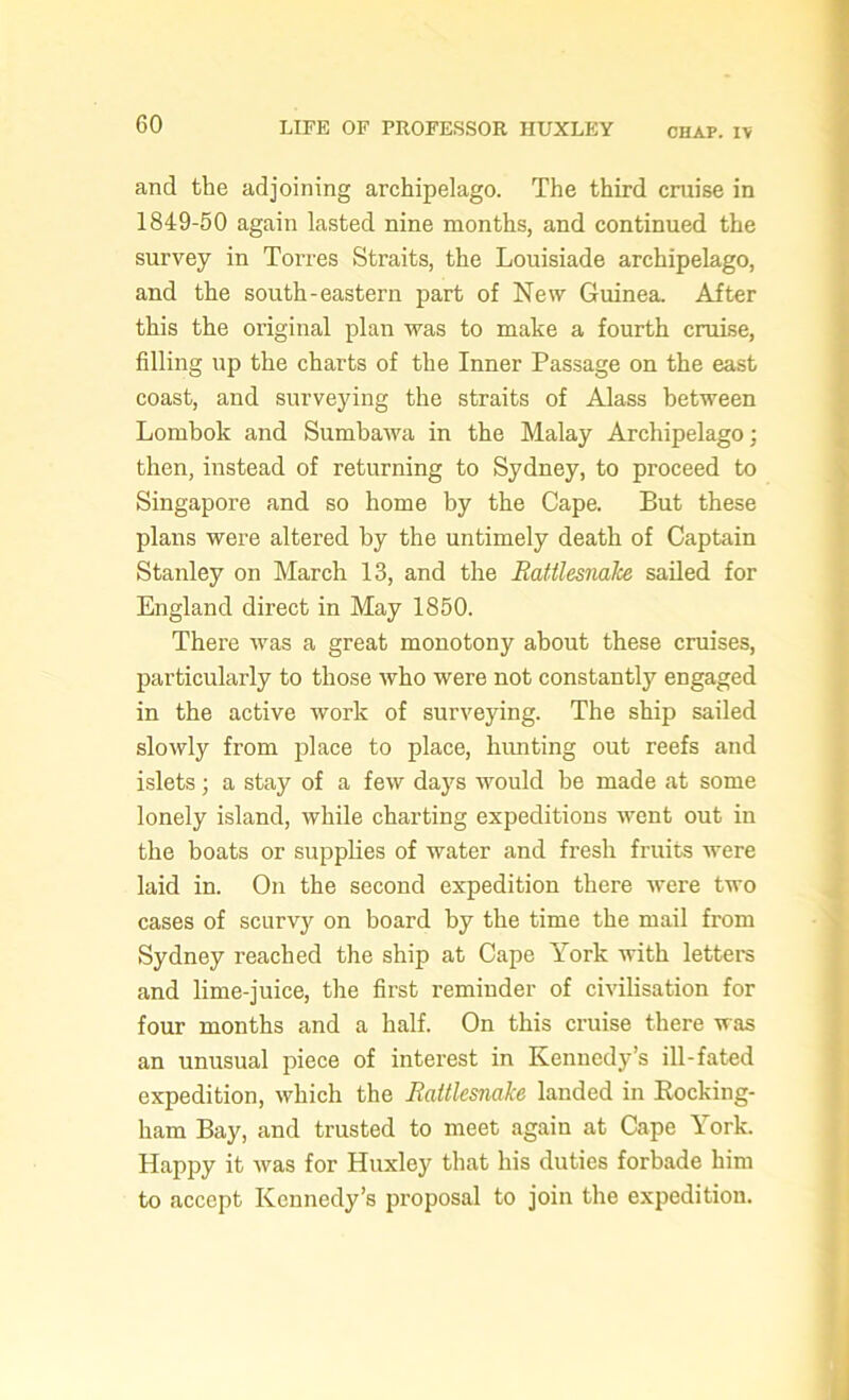 CHAP. IV and the adjoining archipelago. The third cruise in 1849-50 again lasted nine months, and continued the survey in Torres Straits, the Louisiade archipelago, and the south-eastern part of New Guinea. After this the original plan was to make a fourth cruise, filling up the charts of the Inner Passage on the east coast, and surveying the straits of Alass between Lombok and Sumbawa in the Malay Archipelago; then, instead of returning to Sydney, to proceed to Singapore and so home by the Cape. But these plans were altered by the untimely death of Captain Stanley on March 13, and the RattlesnaJce sailed for England direct in May 1850. There was a great monotony about these cruises, particularly to those who were not constantly engaged in the active work of surveying. The ship sailed slowly from place to place, hunting out reefs and islets; a stay of a few days would be made at some lonely island, while charting expeditions went out in the boats or supplies of water and fresh fruits were laid in. On the second expedition there were two cases of scurvy on board by the time the mail from Sydney reached the ship at Cape York with letters and lime-juice, the first reminder of civilisation for four months and a half. On this cruise there was an unusual piece of interest in Kennedy’s ill-fated expedition, which the Rattlesnake landed in Rocking- ham Bay, and trusted to meet again at Cape York. Happy it was for Huxley that his duties forbade him to accept Kennedy’s proposal to join the expedition.