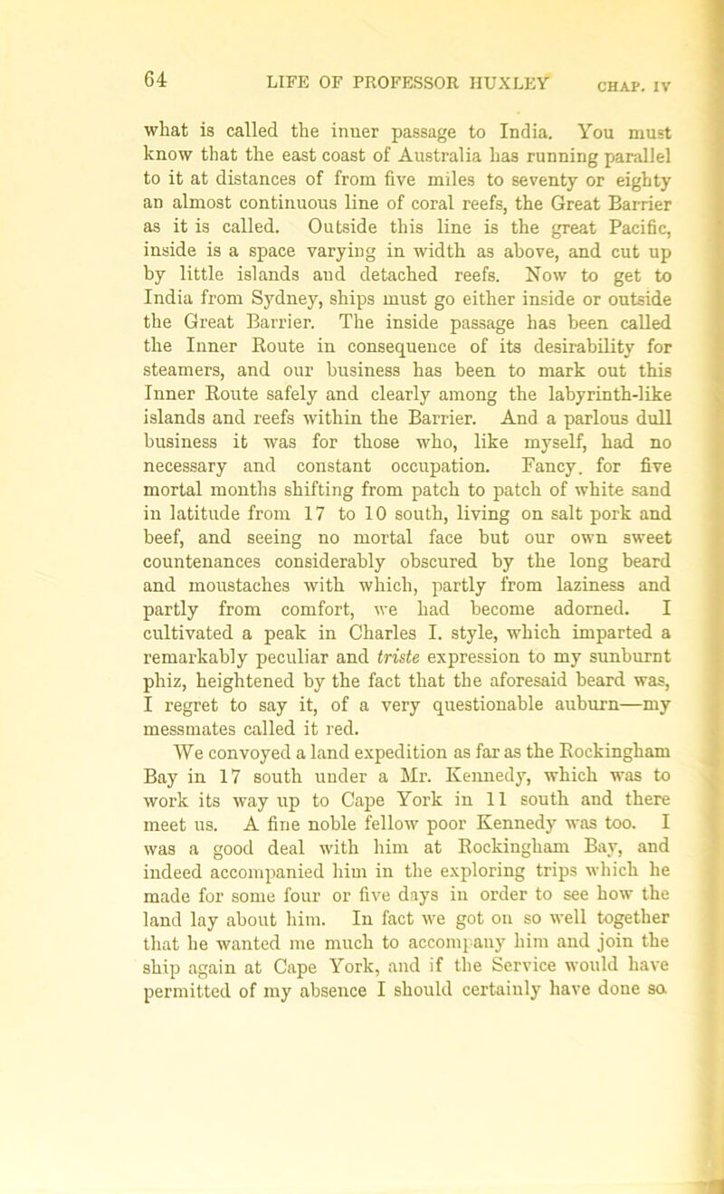 CHAP. IV what is called the inner passage to India. You must know that the east coast of Australia has running parallel to it at distances of from five miles to seventy or eighty an almost continuous line of coral reefs, the Great Barrier as it is called. Outside this line is the great Pacific, inside is a space varying in width as above, and cut up by little islands and detached reefs. Now to get to India from Sydney, ships must go either inside or outside the Great Barrier. The inside passage has been called the Inner Route in consequence of its desirability for steamers, and our business has been to mark out this Inner Route safely and clearly among the labyrinth-like islands and reefs within the Barrier. And a parlous dull business it was for those who, like myself, had no necessary and constant occupation. Fancy, for five mortal months shifting from patch to patch of white sand in latitude from 17 to 10 south, living on salt pork and beef, and seeing no mortal face but our own sweet countenances considerably obscured by the long beard and moustaches with which, partly from laziness and partly from comfort, we had become adorned. I cultivated a peak in Charles I. style, which imparted a remarkably peculiar and triste expression to my sunburnt phiz, heightened by the fact that the aforesaid beard was, I regret to say it, of a very questionable auburn—my messmates called it red. We convoyed a land expedition as far as the Rockingham Bay in 17 south under a Mr. Kennedy, which was to work its way up to Cape York in 11 south and there meet us. A fine noble fellow poor Kennedy was too. I was a good deal with him at Rockingham Bay, and indeed accompanied him in the exploring trips which he made for some four or five days in order to see how the land lay about him. In fact we got on so well together that he wanted me much to accompany him and join the ship again at Cape York, and if the Service would have permitted of my absence I should certainly have done so.