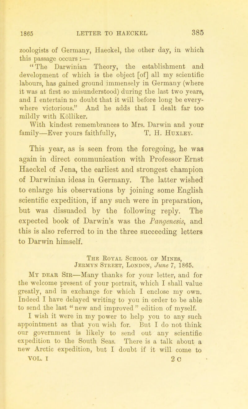 zoologists of Germany, Haeckel, the other day, in which this passage occurs :— “ The Darwinian Theory, the establishment and development of which is the object [of] all my scientific labours, has gained ground immensely in Germany (where it was at first so misunderstood) during the last two years, and I entertain no doubt that it will before long be every- where victorious.” And he adds that I dealt far too mildly with Kolliker. With kindest remembrances to Mrs. Darwin and your family—Ever yours faithfully, T. H. Huxley. This year, as is seen from the foregoing, he was again in direct communication with Professor Ernst Haeckel of Jena, the earliest and strongest champion of Darwinian ideas in Germany. The latter wished to enlarge his observations by joining some English scientific expedition, if any such were in preparation, but was dissuaded by the following reply. The expected book of Darwin’s was the Pangenesis, and this is also referred to in the three succeeding letters to Darwin himself. The Royal School of Mines, Jermyn Street, London, June 7, 1865. My dear Sir—Many thanks for your letter, and for the welcome present of your portrait, which I shall value greatly, and in exchange for which I enclose my own. Indeed I have delayed writing to you in order to be able to send the last “ new and improved ” edition of myself. I wish it were in my power to help you to any such appointment as that you wish for. But I do not think our government is likely to send out any scientific expedition to the South Seas. There is a talk about a new Arctic expedition, but I doubt if it will come to VOL. I 2 C