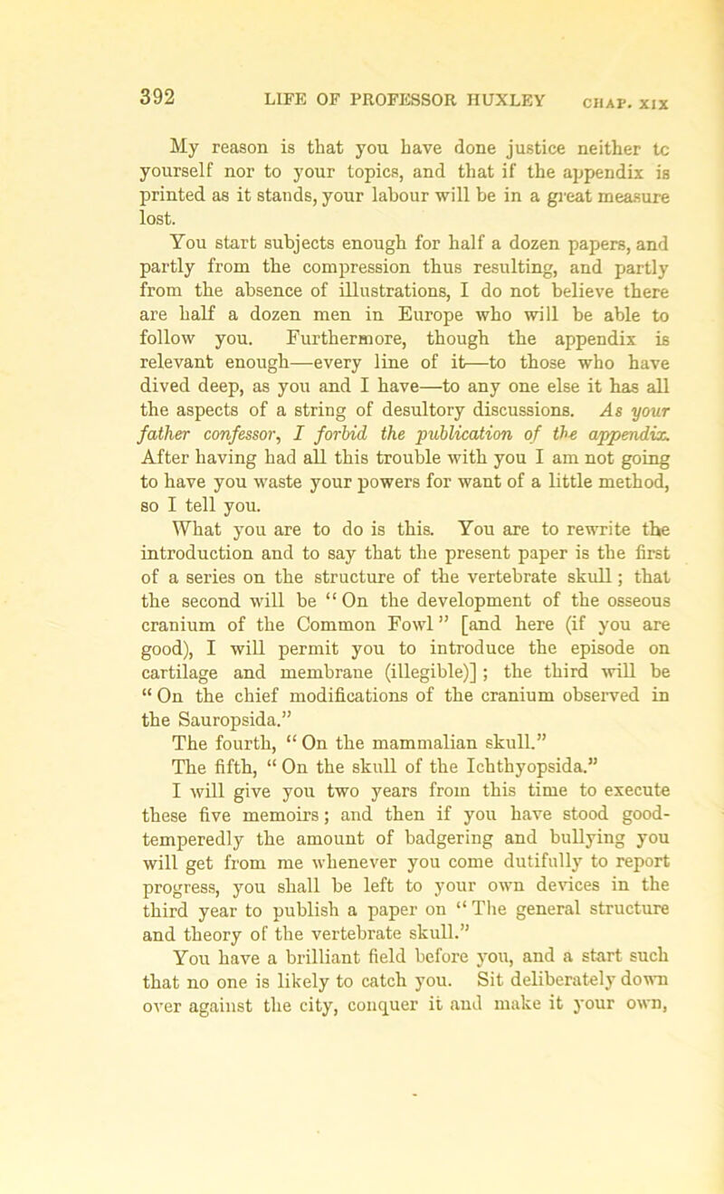 CHAP. XXX My reason is that you have done justice neither to yourself nor to your topics, and that if the appendix is printed as it stands, your labour will be in a great measure lost. You start subjects enough for half a dozen papers, and partly from the compression thus resulting, and partly from the absence of illustrations, I do not believe there are half a dozen men in Europe who will be able to follow you. Furthermore, though the appendix is relevant enough—every line of it—to those who have dived deep, as you and I have—to any one else it has all the aspects of a string of desultory discussions. As your father confessor, I forbid the publication of the appendix. After having had all this trouble with you I am not going to have you waste your powers for want of a little method, so I tell you. What you are to do is this. You are to rewrite the introduction and to say that the present paper is the first of a series on the structure of the vertebrate skull; that the second will be “On the development of the osseous cranium of the Common Fowl ” [and here (if you are good), I will permit you to introduce the episode on cartilage and membrane (illegible)] ; the third will be “ On the chief modifications of the cranium observed in the Sauropsida.” The fourth, “ On the mammalian skull.” The fifth, “ On the skull of the Ichthyopsida.” I will give you two years from this time to execute these five memoirs; and then if you have stood good- temperedly the amount of badgering and bullying you will get from me whenever you come dutifully to report progress, you shall be left to your own devices in the third year to publish a paper on “ The general structure and theory of the vertebrate skull.” You have a brilliant field before you, and a start such that no one is likely to catch you. Sit deliberately down over against the city, conquer it and make it your own,