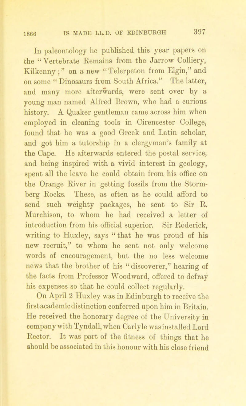 1866 In paleontology he published this year papers on the “Vertebrate Remains from the Jarrow Colliery, Kilkenny ; ” on a new “ Telerpeton from Elgin,” and on some “ Dinosaurs from South Africa.” The latter, and many more afterwards, were sent over by a young man named Alfred Brown, who had a curious history. A Quaker gentleman came across him when employed in cleaning tools in Cirencester College, found that he was a good Greek and Latin scholar, and got him a tutorship in a clergyman’s family at the Cape. He afterwards entered the postal service, and being inspired with a vivid interest in geology, spent all the leave he could obtain from his office on the Orange River in getting fossils from the Storm- berg Rocks. These, as often as he could afford to send such weighty packages, he sent to Sir R. Murchison, to whom he had received a letter of introduction from his official superior. Sir Roderick, writing to Huxley, says “that he was proud of his new recruit,” to whom he sent not only welcome words of encouragement, but the no less welcome news that the brother of his “discoverer,” hearing of the facts from Professor Woodward, offered to defray his expenses so that he could collect regularly. On April 2 Huxley was in Edinburgh to receive the first academic distinction conferred upon him in Britain. He received the honorary degree of the University in company with Tyndall, when Carlyle wasinstalled Lord Rector. It was part of the fitness of things that he should be associated in this honour with his close friend