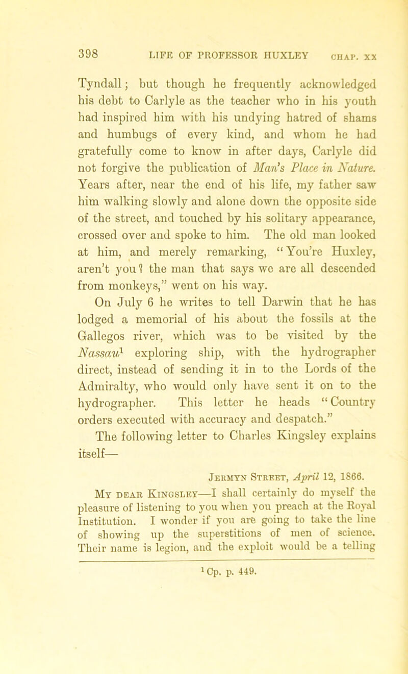 CHAP. XX Tyndall; but though he frequently acknowledged his debt to Carlyle as the teacher who in his youth had inspired him with his undying hatred of shams and humbugs of every kind, and whom he had gratefully come to know in after days, Carlyle did not forgive the publication of Man's Place in Nature. Years after, near the end of his life, my father saw him walking slowly and alone down the opposite side of the street, and touched by his solitary appearance, crossed over and spoke to him. The old man looked at him, and merely remarking, “ You’re Huxley, aren’t you 1 the man that says we are all descended from monkeys,” went on his way. On July 6 he writes to tell Darwin that he has lodged a memorial of his about the fossils at the Gallegos river, which was to be visited by the Nassavl exploring ship, with the hydrographer direct, instead of sending it in to the Lords of the Admiralty, who would only have sent it on to the hydrographer. This letter he heads “ Country orders executed with accuracy and despatch.” The following letter to Charles Kingsley explains itself— Jermyn Street, April 12, 1S66. My dear Kingsley—I shall certainly do myself the pleasure of listening to you when you preach at the Royal Institution. I wonder if you are going to take the line of showing up the superstitions of men of science. Their name is legion, and the exploit would he a telling 1 Cp. p. 449.