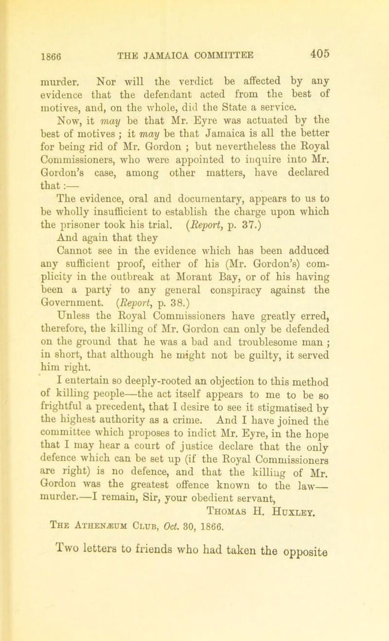 murder. Nor will the verdict be affected by any evidence that the defendant acted from the best of motives, and, on the whole, did the State a service. Now, it may be that Mr. Eyre was actuated by the best of motives ; it may be that Jamaica is all the better for being rid of Mr. Gordon ; but nevertheless the Royal Commissioners, who were appointed to inquire into Mr. Gordon’s case, among other matters, have declared that:— The evidence, oral and documentary, appears to us to be wholly insufficient to establish the charge upon which the prisoner took his trial. (Report, p. 37.) And again that they Cannot see in the evidence which has been adduced any sufficient proof, either of his (Mr. Gordon’s) com- plicity in the outbreak at Morant Bay, or of his having been a party to any general conspiracy against the Government. (Report, p. 38.) Unless the Royal Commissioners have greatly erred, therefore, the killing of Mr. Gordon can only be defended on the ground that he was a bad and troublesome man ; in short, that although he might not be guilty, it served him right. I entertain so deeply-rooted an objection to this method of killing people—the act itself appears to me to be so frightful a precedent, that I desire to see it stigmatised by the highest authority as a crime. And I have joined the committee which proposes to indict Mr. Eyre, in the hope that I may hear a court of justice declare that the only defence which can be set up (if the Royal Commissioners are right) is no defence, and that the killing of Mr. Gordon was the greatest offence known to the law murder.—I remain, Sir, your obedient servant, Thomas H. Huxley. The Athenaeum Club, Oct. 30, 1866. Two letters to friends who had taken the opposite