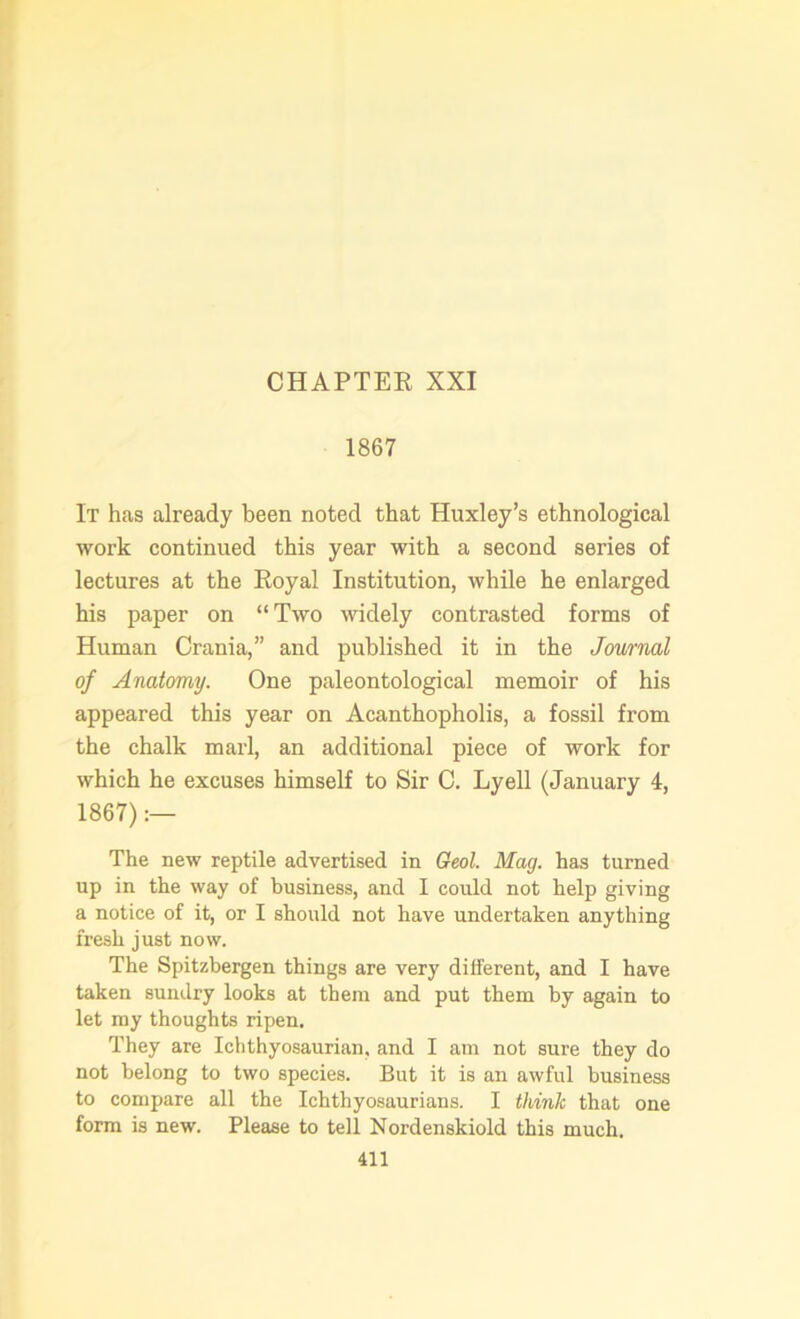 CHAPTER XXI 1867 It has already been noted that Huxley’s ethnological work continued this year with a second series of lectures at the Royal Institution, while he enlarged his paper on “Two widely contrasted forms of Human Crania,” and published it in the Journal of Anatomy. One paleontological memoir of his appeared this year on Acanthopholis, a fossil from the chalk marl, an additional piece of work for which he excuses himself to Sir C. Lyell (January 4, 1867):— The new reptile advertised in Geol. Mag. has turned up in the way of business, and I could not help giving a notice of it, or I should not have undertaken anything fresh just now. The Spitzbergen things are very different, and I have taken sundry looks at them and put them by again to let my thoughts ripen. They are Ichthyosaurian, and I am not sure they do not belong to two species. But it is an awful business to compare all the Ichthyosaurians. I think that one form is new. Please to tell Nordenskiold this much.