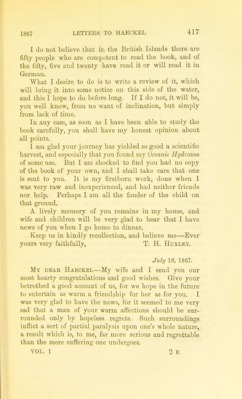 I do not believe that in the British Islands there are fifty people who are competent to read the book, and of the fifty, five and twenty have read it or will read it in German. What I desire to do is to write a review of it, which will bring it into some notice on this side of the water, and this I hope to do before long. If I do not, it will be, you well know, from no want of inclination, but simply from lack of time. In any case, as soon as I have been able to study the book carefully, you shall have my honest opinion about all points. I am glad your journey has yielded so good a scientific harvest, and especially that you found my Oceanic Hydrozoa of some use. But I am shocked to find you had no copy of the book of your own, and I shall take care that one is sent to you. It is my firstborn work, done when I was very raw and inexperienced, and had neither friends nor help. Perhaps I am all the fonder of the child on that ground. A lively memory of you remains in my house, and wife and children will be very glad to hear that I have news of you when I go home to dinner. Keep us in kindly recollection, and believe me—Ever yours very faithfully, T. H. Huxley. July 16, 1867. My dear Haeckel—My wife and I send you our most hearty congratulations and good wishes. Give your betrothed a good account of us, for we hope in the future to entertain as warm a friendship for her as for you. I was very glad to have the news, for it seemed to me very sad that a man of your warm affections should be sur- rounded only by hopeless regrets. Such surroundings inflict a sort of partial paralysis upon one’s whole nature, a result which is, to me, far more serious and regrettable than the mere suffering one undergoes. VOL. I 2 E