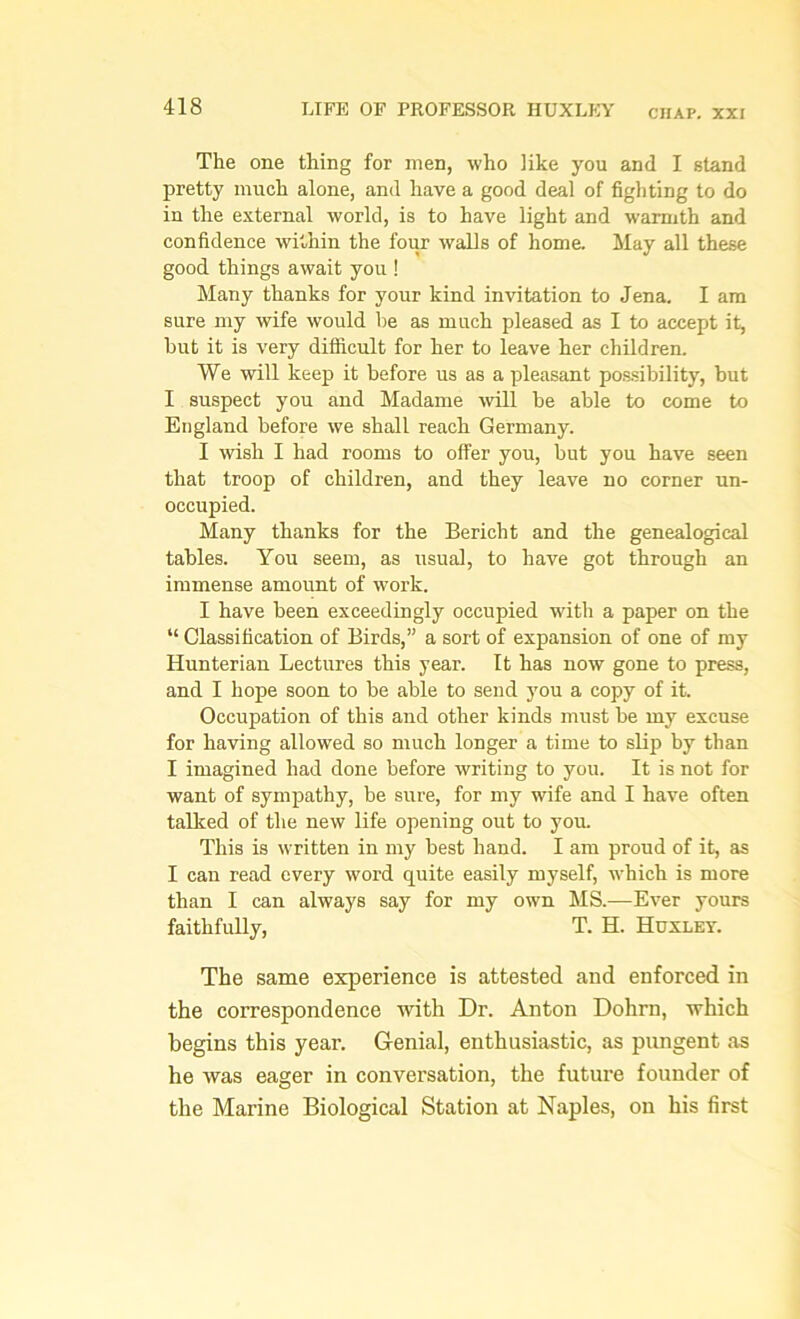 CHAP. XXI The one thing for men, who like you and I stand pretty much alone, and have a good deal of fighting to do in the external world, is to have light and warmth and confidence within the four walls of home. May all these good things await you ! Many thanks for your kind invitation to Jena. I am sure my wife would he as much pleased as I to accept it, hut it is very difficult for her to leave her children. We will keep it before us as a pleasant possibility, but I suspect you and Madame will he able to come to England before we shall reach Germany. I wish I had rooms to offer you, but you have seen that troop of children, and they leave no corner un- occupied. Many thanks for the Bericht and the genealogical tables. You seem, as usual, to have got through an immense amount of work. I have been exceedingly occupied with a paper on the “ Classification of Birds,” a sort of expansion of one of my Hunterian Lectures this year. It has now gone to press, and I hope soon to be able to send you a copy of it. Occupation of this and other kinds must be my excuse for having allowed so much longer a time to slip by than I imagined had done before writing to you. It is not for want of sympathy, be sure, for my wife and I have often talked of the new life opening out to you. This is written in my best hand. I am proud of it, as I can read every word quite easily myself, which is more than I can always say for my own MS.—Ever yours faithfully, T. H. Huxley. The same experience is attested and enforced in the correspondence with Dr. Anton Dohrn, which begins this year. Genial, enthusiastic, as pungent as he was eager in conversation, the future founder of the Marine Biological Station at Naples, on his first