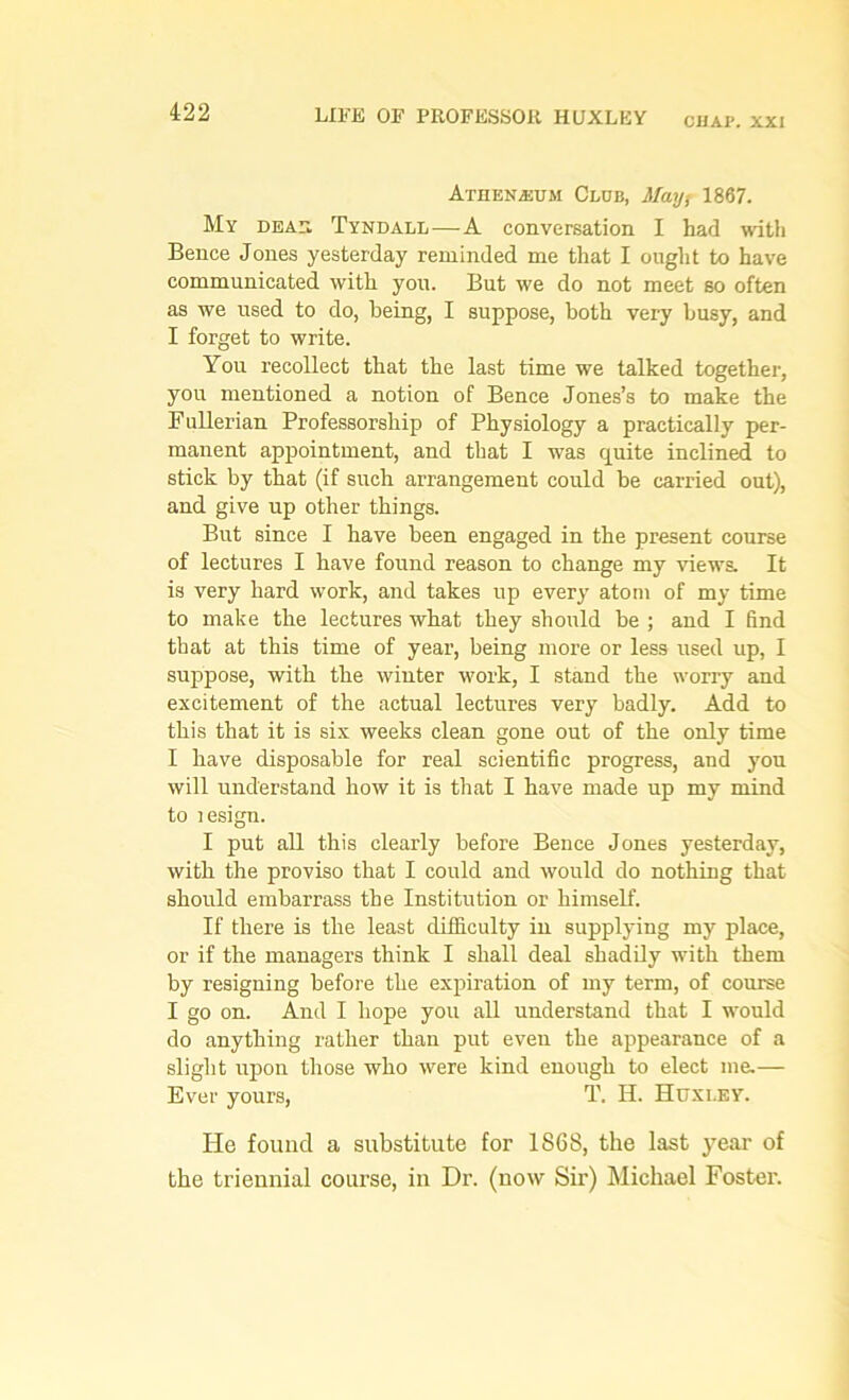 CHAP. XXI Atzienajum Club, May, 1867. My dear Tyndall — A conversation I had with Bence Jones yesterday reminded me that I ought to have communicated with you. But we do not meet bo often as we used to do, being, I suppose, both very busy, and I forget to write. You recollect that the last time we talked together, you mentioned a notion of Bence Jones’s to make the Fullerian Professorship of Physiology a practically per- manent appointment, and that I was quite inclined to stick by that (if such arrangement could be carried out), and give up other things. But since I have been engaged in the present course of lectures I have found reason to change my views. It is very hard work, and takes up every atom of my time to make the lectures what they should be ; and I find that at this time of year, being more or less used up, I suppose, with the winter work, I stand the worry and excitement of the actual lectures very badly. Add to this that it is six weeks clean gone out of the only time I have disposable for real scientific progress, and you will understand how it is that I have made up my mind to lesign. I put all this clearly before Bence Jones yesterday, with the proviso that I could and would do nothing that should embarrass the Institution or himself. If there is the least difficulty in supplying my place, or if the managers think I shall deal shadily with them by resigning before the expiration of my term, of course I go on. And I hope you all understand that I would do anything rather than put even the appearance of a slight upon those who were kind enough to elect me.— Ever yours, T. H. Huxi.ey. He found a substitute for 1868, the last year of the triennial course, in Dr. (now Sir) Michael Foster.