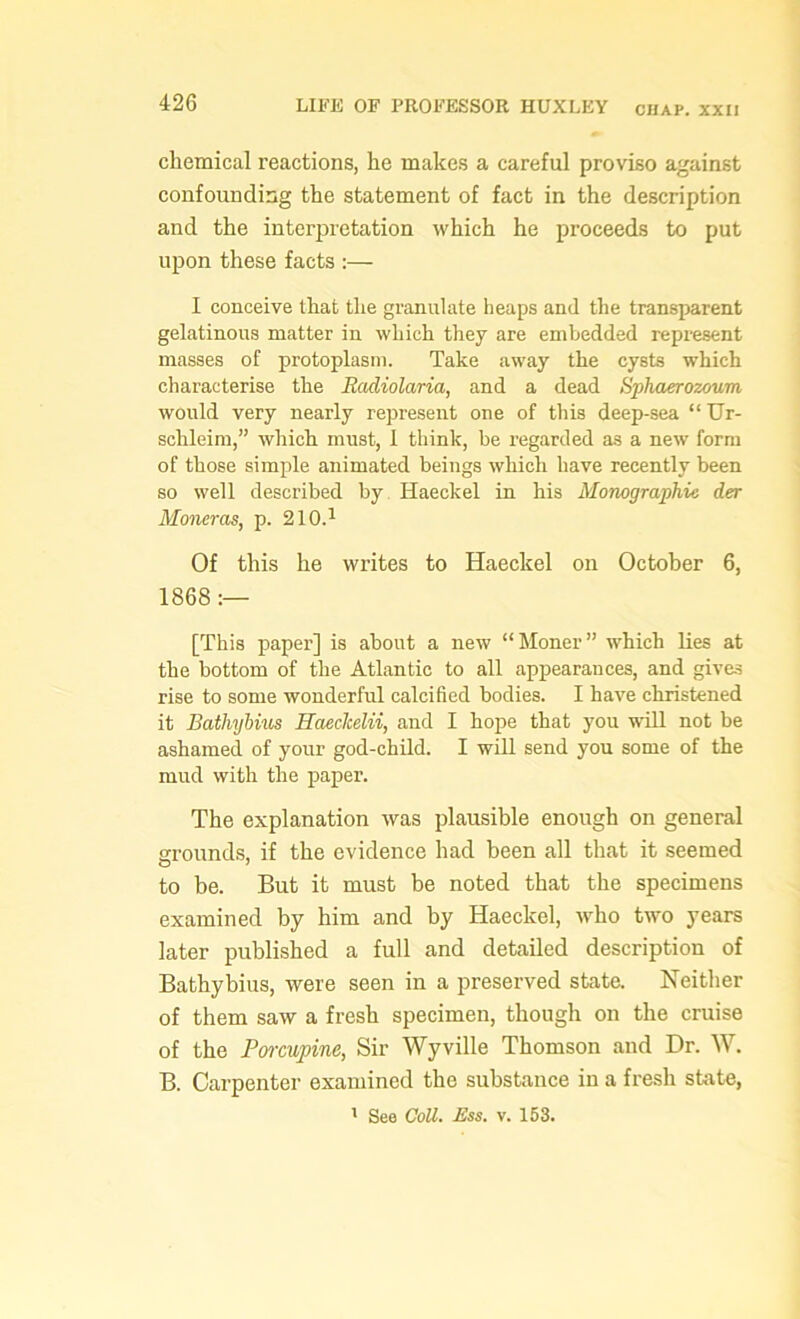 chemical reactions, he makes a careful proviso against confounding the statement of fact in the description and the interpretation which he proceeds to put upon these facts :— I conceive that the granulate heaps and the transparent gelatinous matter in which they are embedded represent masses of protoplasm. Take away the cysts which characterise the Eadiolaria, and a dead Sphaerozoum would very nearly represent one of this deep-sea “Ur- sclileim,” which must, 1 think, be regarded as a new form of those simple animated beings which have recently been so well described by Haeckel in his Monographic der Moneras, p. 210.1 Of this he writes to Haeckel on October 6, 1868 :— [This paper] is about a new “Moner” which lies at the bottom of the Atlantic to all appearances, and gives rise to some wonderful calcified bodies. I have christened it Bathybius Haeclcelii, and I hope that you will not be ashamed of your god-child. I will send you some of the mud with the paper. The explanation was plausible enough on general grounds, if the evidence had been all that it seemed to be. But it must be noted that the specimens examined by him and by Haeckel, who two years later published a full and detailed description of Bathybius, were seen in a preserved state. Neither of them saw a fresh specimen, though on the cruise of the Porcupine, Sir Wyville Thomson and Dr. W. B. Carpenter examined the substance in a fresh state, 1 See Coll. Ess. v. 153.