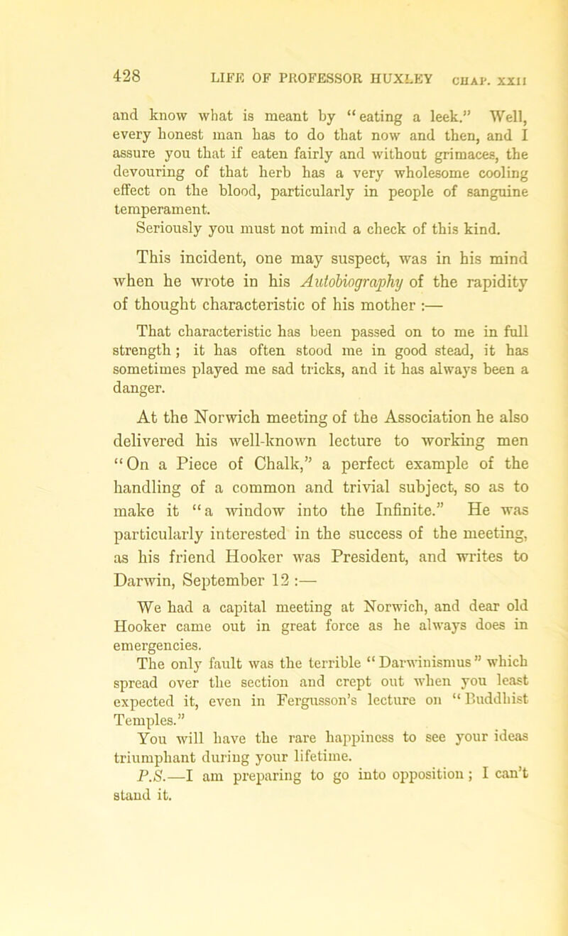and know what is meant by “eating a leek.” Well, every honest man has to do that now and then, and I assure you that if eaten fairly and without grimaces, the devouring of that herb has a very wholesome cooling effect on the blood, particularly in people of sanguine temperament. Seriously you must not mind a check of this kind. This incident, one may suspect, was in his mind when he wrote in his Autobiography of the rapidity of thought characteristic of his mother :— That characteristic has been passed on to me in full strength; it has often stood me in good stead, it has sometimes played me sad tricks, and it has always been a danger. At the Norwich meeting of the Association he also delivered his well known lecture to working men “On a Piece of Chalk,” a perfect example of the handling of a common and trivial subject, so as to make it “a window into the Infinite.” He was particularly interested in the success of the meeting, as his friend Hooker was President, and writes to Darwin, September 12 :— We had a capital meeting at Norwich, and dear old Hooker came out in great force as he always does in emergencies. The only fault was the terrible “ Darwinismus ” which spread over the section and crept out when you least expected it, even in Fergusson’s lecture on “Buddhist Temples.” You will have the rare happiness to see your ideas triumphant during your lifetime. P'S.—I am preparing to go into opposition; I can’t stand it.