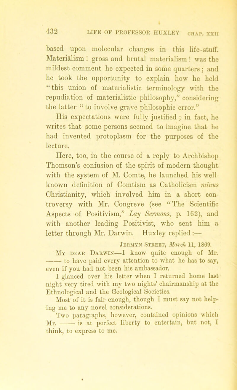 CHAP. XXII based upon molecular changes in this life-stuff. Materialism ! gross and brutal materialism ! was the mildest comment he expected in some quarters ; and he took the opportunity to explain how he held “ this union of materialistic terminology with the repudiation of materialistic philosophy,” considering the latter “ to involve grave philosophic error.” His expectations were fully j ustified ; in fact, he writes that some persons seemed to imagine that he had invented protoplasm for the purposes of the lecture. Here, too, in the course of a reply to Archbishop Thomson’s confusion of the spirit of modern thought with the system of M. Comte, he launched his well- known definition of Comtism as Catholicism minus Christianity, which involved him in a short con- troversy with Mr. Congreve (see “ The Scientific Aspects of Positivism,” Lay Sermons, p. 162), and with another leading Positivist, who sent him a letter through Mr. Darwin. Huxley replied :— Jermyn Street, March 11, 1869. My dear Darwin—I know quite enough of Mr. to have paid every attention to what he has to say, even if you had not been his ambassador. I glanced over his letter when I returned home last night very tired with my two nights’ chairmanship at the Ethnological and the Geological Societies. Most of it is fair enough, though I must say not help- ing me to any novel considerations. Two paragraphs, however, contained opinions which Mr. is at perfect liberty to entertain, but not, I think, to express to me.