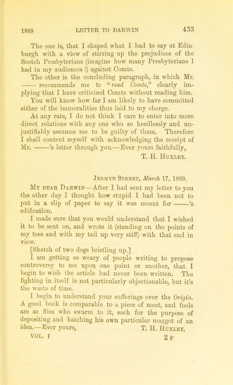 1869 The one is, that I shaped what I had to say at Edin- burgh with a view of stirring up the prejudices of the Scotch Presbyterians (imagine how many Presbyterians I had in my audiences !) against Comte. The other is the concluding paragraph, in which Mr. recommends me to “ read Comte,” clearly im- plying that I have criticised Comte without reading him. You will know how far I am likely to have committed either of the immoralities thus laid to my charge. At any rate, I do not think I care to enter into more direct relations with any one who so heedlessly and un- justifiably assumes me to be guilty of them. Therefore I shall content myself with acknowledging the receipt of Mr. ’s letter through you.—Ever yours faithfully, T. H. Huxley. Jermyn Street, March 17, 1869. My dear Darwin—After I had sent my letter to you the other day I thought how stupid I had been not to put in a slip of paper to say it was meant for ’s edification. I made sure that you would understand that I wished it to be sent on, and wrote it (standing on the points of my toes and with my tail up very stiff) with that end in view. [Sketch of two dogs bristling up.] I am getting so weary of people writing to propose controversy to me upon one point or another, that I begin to wish the article had never been written. The fighting in itself is not particularly objectionable, but it’s the waste of time. I begin to understand your sufferings over the Origin. A good book is comparable to a piece of meat, and fools are as flies who swarm to it, each for the purpose of depositing and hatching his own particular maggot of an idea.—Ever yours, T. Id. Huxley. VOL. I 2 V