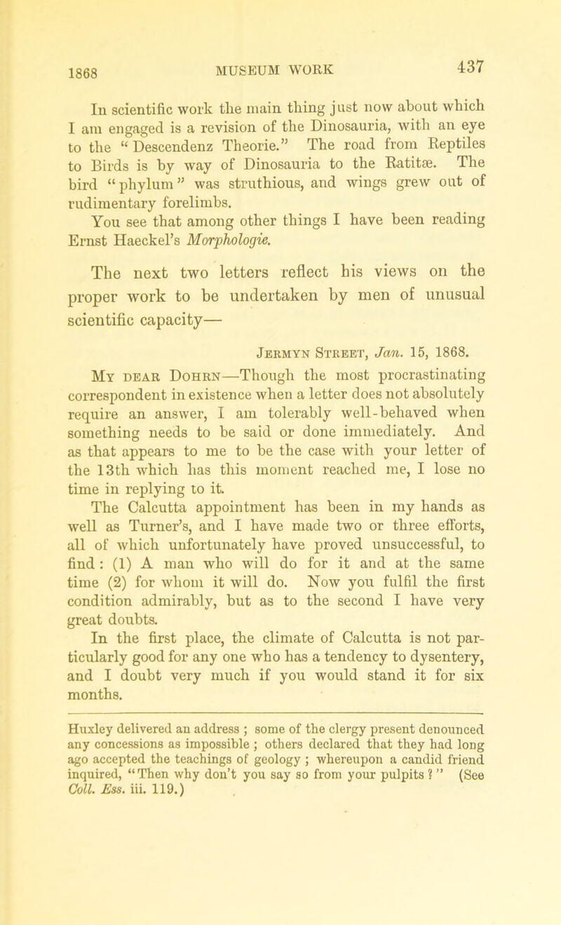 1868 MUSEUM WORK In scientific work the main tiring just now about which I am engaged is a revision of the Dinosauria, with an eye to the “Descendenz Theorie.” The road from Reptiles to Birds is by way of Dinosauria to the Rati tar. The bird “phylum” was struthious, and wings grew out of rudimentary forelimbs. You see that among other things I have been reading Ernst Haeckel’s Morphologic. The next two letters reflect his views on the proper work to be undertaken by men of unusual scientific capacity— Jermyn Street, Jan. 15, 1868. My dear Dohrn—Though the most procrastinating correspondent in existence when a letter does not absolutely require an answer, I am tolerably well-behaved when something needs to be said or done immediately. And as that appears to me to be the case with your letter of the 13th which has this moment reached me, I lose no time in replying to it. The Calcutta appointment has been in my hands as weU as Turner’s, and I have made two or three efforts, all of which unfortunately have proved unsuccessful, to find : (1) A man who will do for it and at the same time (2) for whom it will do. Now you fulfil the first condition admirably, but as to the second I have very great doubts. In the first place, the climate of Calcutta is not par- ticularly good for any one who has a tendency to dysentery, and I doubt very much if you would stand it for six months. Huxley delivered an address ; some of the clergy present denounced any concessions as impossible ; others declared that they had long ago accepted the teachings of geology ; whereupon a candid friend inquired, “Then why don’t you say so from your pulpits 1 ” (See Coll. Ess. iii. 119.)