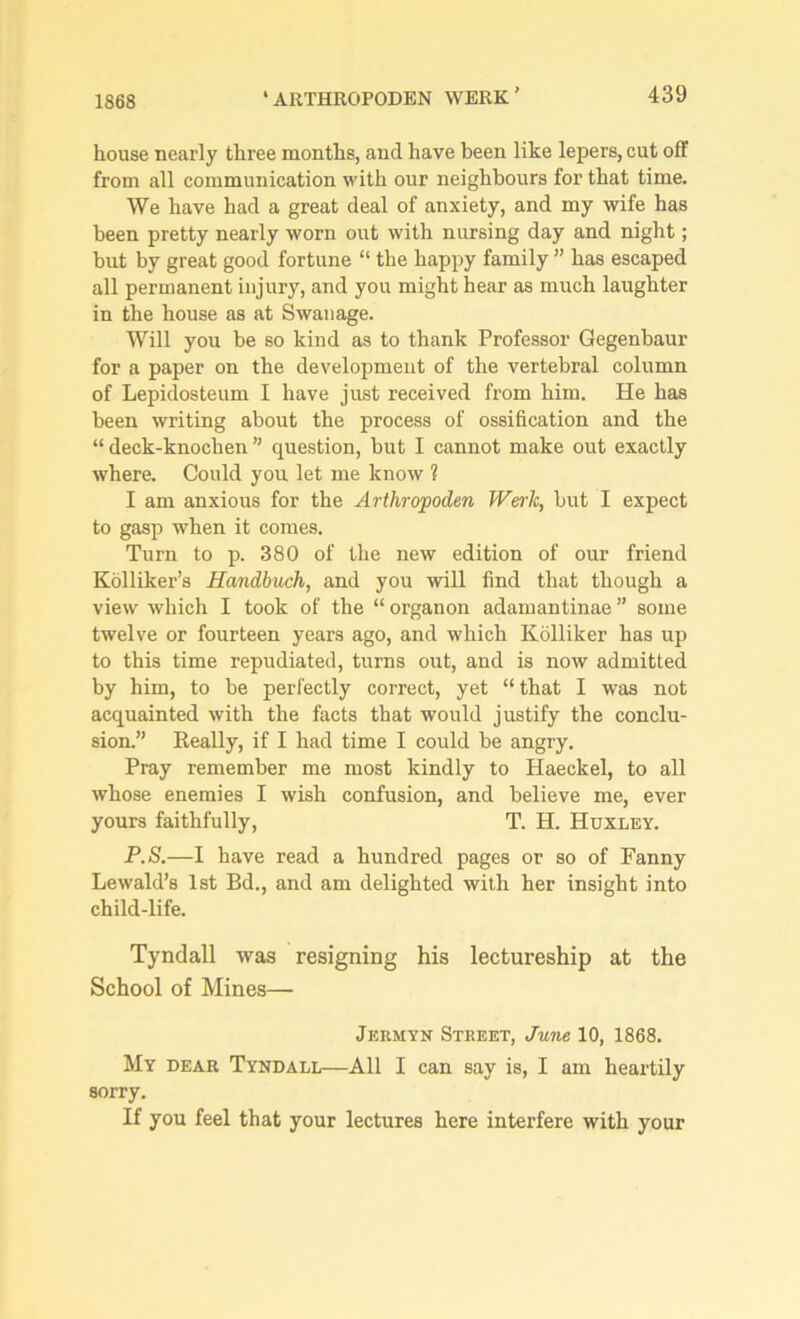1868 house nearly three months, and have been like lepers, cut off from all communication with our neighbours for that time. We have had a great deal of anxiety, and my wife has been pretty nearly worn out with nursing day and night; but by great good fortune “ the happy family ” has escaped all permanent injury, and you might hear as much laughter in the house as at Swan age. Will you be so kind as to thank Professor Gegenbaur for a paper on the development of the vertebral column of Lepidosteum I have just received from him. He has been writing about the process of ossification and the “ deck-knochen ” question, but I cannot make out exactly where. Could you let me know ? I am anxious for the Arthropoden Werlt, but I expect to gasp when it comes. Turn to p. 380 of the new edition of our friend Kolliker’s Handbuch, and you will find that though a view which I took of the “ organon adamantinae ” some twelve or fourteen years ago, and which Kolliker has up to this time repudiated, turns out, and is now admitted by him, to be perfectly correct, yet “that I was not acquainted with the facts that would justify the conclu- sion.” Really, if I had time I could be angry. Pray remember me most kindly to Haeckel, to all whose enemies I wish confusion, and believe me, ever yours faithfully, T. H. Huxley. P.S.—I have read a hundred pages or so of Fanny Lewald’s 1st Bd., and am delighted with her insight into child-life. Tyndall was resigning his lectureship at the School of Mines— Jkrmyn Street, June 10, 1868. My dear Tyndall—All I can say is, I am heartily sorry. If you feel that your lectures here interfere with your