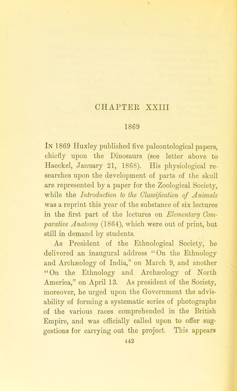 CHAPTER XXIII 1869 In 1869 Huxley published five paleontological papers, chiefly upon the Dinosaurs (see letter above to Haeckel, January 21, 1868). His physiological re- searches upon the development of parts of the skull are represented by a paper for the Zoological Society, while the Introduction to the Classification of Animals was a reprint this year of the substance of six lectures in the first part of the lectures on Elementary Com- parative Anatomy (1864), which were out of print, but still in demand by students. As President of the Ethnological Society, he delivered an inaugural address “ On the Ethnology and Archaeology of India,” on March 9, and another “ On the Ethnology and Archaeology of North America,” on April 13. As president of the Society, moreover, he urged upon the Government the advis- ability of forming a systematic series of photographs of the various races comprehended in the British Empire, and was officially called upon to offer sug- gestions for carrying out the project. This appears