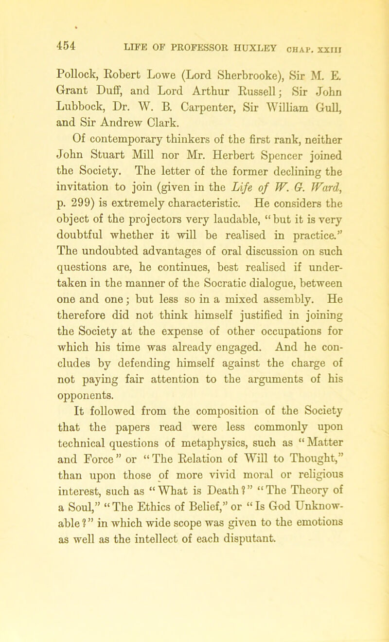 Pollock, Robert Lowe (Lord Sherbrooke), Sir M. E. Grant Duff, and Lord Arthur Russell; Sir John Lubbock, Dr. W. B. Carpenter, Sir William Gull, and Sir Andrew Clark. Of contemporary thinkers of the first rank, neither John Stuart Mill nor Mr. Herbert Spencer joined the Society. The letter of the former declining the invitation to join (given in the Life of W. G. Ward, p. 299) is extremely characteristic. He considers the object of the projectors very laudable, “but it is very doubtful whether it will be realised in practice.” The undoubted advantages of oral discussion on such questions are, he continues, best realised if under- taken in the manner of the Socratic dialogue, between one and one; but less so in a mixed assembly. He therefore did not think himself justified in joining the Society at the expense of other occupations for which his time was already engaged. And he con- cludes by defending himself against the charge of not paying fair attention to the arguments of his opponents. It followed from the composition of the Society that the papers read were less commonly upon technical questions of metaphysics, such as “ Matter and Force” or “The Relation of Will to Thought,” than upon those of more vivid moral or religious interest, such as “What is Death?” “The Theory of a Soul,” “ The Ethics of Belief,” or “ Is God Unknow- able ? ” in which wide scope was given to the emotions as well as the intellect of each disputant.