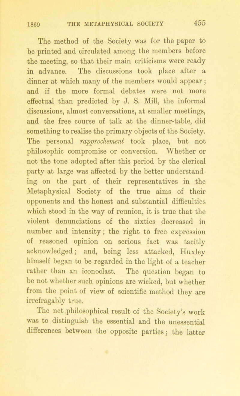 The method of the Society was for the paper to be printed and circulated among the members before the meeting, so that their main criticisms were ready in advance. The discussions took place after a dinner at which many of the members would appear ; and if the more formal debates were not more effectual than predicted by J. S. Mill, the informal discussions, almost conversations, at smaller meetings, and the free course of talk at the dinner-table, did something to realise the primary objects of the Society. The personal rapprochement took place, but not philosophic compromise or conversion. Whether or not the tone adopted after this period by the clerical party at large was affected by the better understand- ing on the part of their representatives in the Metaphysical Society of the true aims of their opponents and the honest and substantial difficulties which stood in the way of reunion, it is true that the violent denunciations of the sixties decreased in number and intensity; the right to free expression of reasoned opinion on serious fact was tacitly acknowledged; and, being less attacked, Huxley himself began to be regarded in the light of a teacher rather than an iconoclast. The question began to be not whether such opinions are wicked, but whether from the point of view of scientific method they are irrefragably true. The net philosophical result of the Society’s work was to distinguish the essential and the unessential differences between the opposite parties; the latter