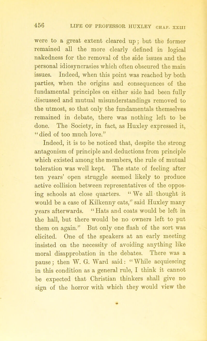 were to a great extent cleared up; but the former remained all the more clearly defined in logical nakedness for the removal of the side issues and the personal idiosyncrasies which often obscured the main issues. Indeed, when this point was reached by both parties, when the origins and consequences of the fundamental principles on either side had been fully- discussed and mutual misunderstandings removed to the utmost, so that only the fundamentals themselves remained in debate, there was nothing left to be done. The Society, in fact, as Huxley expressed it, “ died of too much love.” Indeed, it is to be noticed that, despite the strong antagonism of principle and deductions from principle which existed among the members, the rule of mutual toleration was well kept. The state of feeling after ten years’ open struggle seemed likely to produce active collision between representatives of the oppos- ing schools at close quarters. “We all thought it would be a case of Kilkenny cats,” said Huxley many years afterwards. “ Hats and coats would be left in the hall, but there would be no owners left to put them on again.” But only one flash of the sort was elicited. One of the speakers at an early meeting insisted on the necessity of avoiding anything like moral disapprobation in the debates. There was a pause; then W. G. Ward said: “While acquiescing in this condition as a general rule, I think it cannot be expected that Christian thinkers shall give no sign of the horror with which they would view the