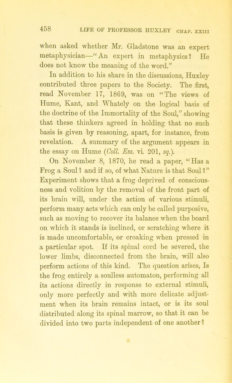 when asked whether Mr. Gladstone was an expert metaphysician—“An expert in metaphysics? He does not know the meaning of the word.” In addition to his share in the discussions, Huxley contributed three papers to the Society. The first, read November 17, 1869, was on “The views of Hume, Kant, and Whately on the logical basis of the doctrine of the Immortality of the Soul,” showing that these thinkers agreed in holding that no such basis is given by reasoning, apart, for instance, from revelation. A summary of the argument appears in the essay on Hume (Coll. Ess. vi. 201, sq.). On November 8, 1870, he read a paper, “Has a Frog a Soul 1 and if so, of what Nature is that Sold ? ” Experiment shows that a frog deprived of conscious- ness and volition by the removal of the front part of its brain will, under the action of various stimuli, perform many acts which can only be called purposive, such as moving to recover its balance when the board on which it stands is inclined, or scratching where it is made uncomfortable, or croaking when pressed in a particular spot. If its spinal cord be severed, the lower limbs, disconnected from the brain, will also perform actions of this kind. The question arises, Is the frog entirely a soulless automaton, performing all its actions directly in response to external stimuli, only more perfectly and with more delicate adjust- ment when its brain remains intact, or is its soul distributed along its spinal marrow, so that it can be divided into two parts independent of one another?