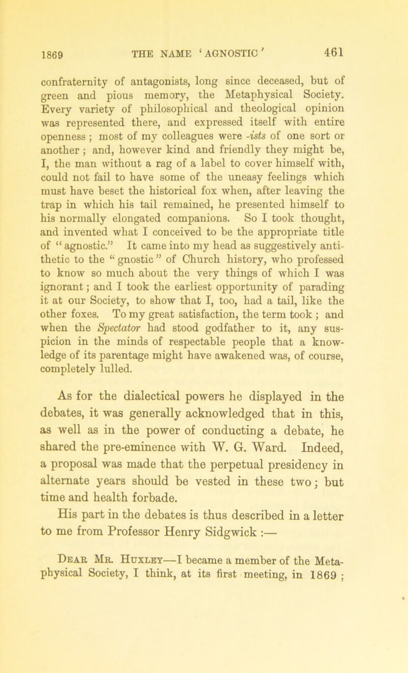 1869 confraternity of antagonists, long since deceased, but of green and pious memory, the Metaphysical Society. Every variety of philosophical and theological opinion was represented there, and expressed itself with entire openness ; most of my colleagues were -ists of one sort or another ; and, however kind and friendly they might be, I, the man without a rag of a label to cover himself with, could not fail to have some of the uneasy feelings which must have beset the historical fox when, after leaving the trap in which his tail remained, he presented himself to his normally elongated companions. So I took thought, and invented what I conceived to be the appropriate title of “ agnostic.” It came into my head as suggestively anti- thetic to the “ gnostic ” of Church history, who professed to know so much about the very things of which I was ignorant; and I took the earliest opportunity of parading it at our Society, to show that I, too, had a tail, like the other foxes. To my great satisfaction, the term took; and when the Spectator had stood godfather to it, any sus- picion in the minds of respectable people that a know- ledge of its parentage might have awakened was, of course, completely lulled. As for the dialectical powers he displayed in the debates, it was generally acknowledged that in this, as well as in the power of conducting a debate, he shared the pre-eminence with W. G. Ward. Indeed, a proposal was made that the perpetual presidency in alternate years should be vested in these two; but time and health forbade. His part in the debates is thus described in a letter to me from Professor Henry Sidgwick :— Deae Me. Huxley—I became a member of the Meta- physical Society, I think, at its first meeting, in 1869 ;