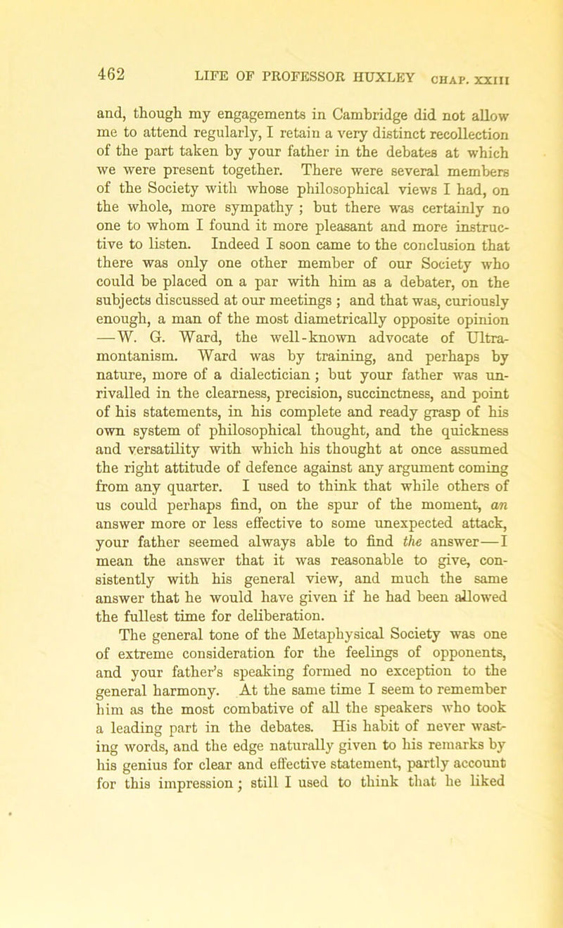 and, though my engagements in Cambridge did not allow me to attend regularly, I retain a very distinct recollection of the part taken by your father in the debates at which we were present together. There were several members of the Society with whose philosophical views I had, on the whole, more sympathy ; but there was certainly no one to whom I found it more pleasant and more instruc- tive to listen. Indeed I soon came to the conclusion that there was only one other member of our Society who could be placed on a par with him as a debater, on the subjects discussed at our meetings ; and that was, curiously enough, a man of the most diametrically opposite opinion —-W. G. Ward, the well-known advocate of Ultra- montanism. Ward was by training, and perhaps by nature, more of a dialectician; but your father was un- rivalled in the clearness, precision, succinctness, and point of his statements, in his complete and ready grasp of his own system of philosophical thought, and the quickness and versatility with which his thought at once assumed the right attitude of defence against any argument coming from any quarter. I used to think that while others of us could perhaps find, on the spur of the moment, an answer more or less effective to some unexpected attack, your father seemed always able to find the answer—I mean the answer that it was reasonable to give, con- sistently with his general view, and much the same answer that he would have given if he had been allowed the fullest time for deliberation. The general tone of the Metaphysical Society was one of extreme consideration for the feelings of opponents, and your father’s speaking formed no exception to the general harmony. At the same time I seem to remember him as the most combative of all the speakers who took a leading part in the debates. His habit of never wast- ing words, and the edge naturally given to his remarks by his genius for clear and effective statement, partly account for this impression • still I used to think that he liked