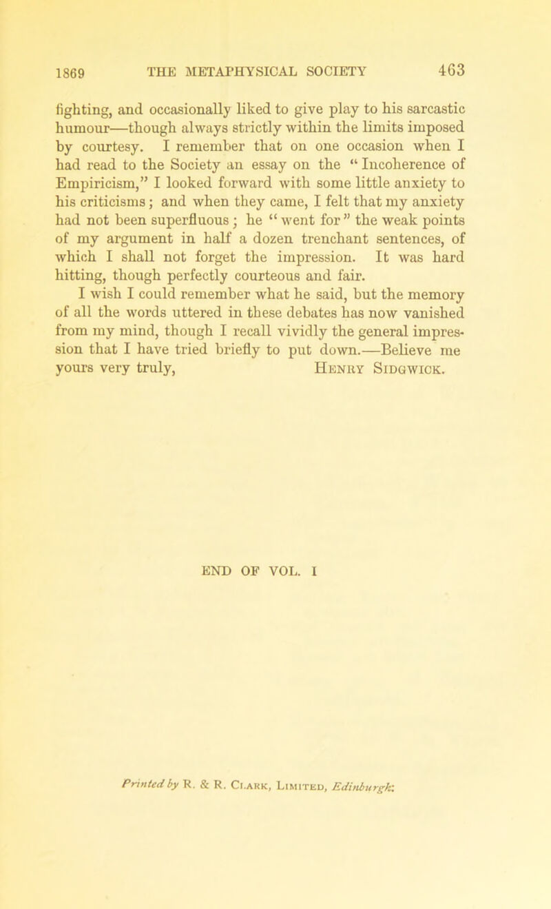 fighting, and occasionally liked to give play to his sarcastic humour—though always strictly within the limits imposed by courtesy. I remember that on one occasion when I had read to the Society an essay on the “ Incoherence of Empiricism,” I looked forward with some little anxiety to his criticisms; and when they came, I felt that my anxiety had not been superfluous; he “ went for ” the weak points of my argument in half a dozen trenchant sentences, of which I shall not forget the impression. It was hard hitting, though perfectly courteous and fair. I wish I could remember what he said, but the memory of all the words uttered in these debates has now vanished from my mind, though I recall vividly the general impres- sion that I have tried briefly to put down.—Believe me yours very truly, Henry Sidgwick. END OF VOL. I Printed by R. & R. Ci.ark, Limited, Edinburgh: