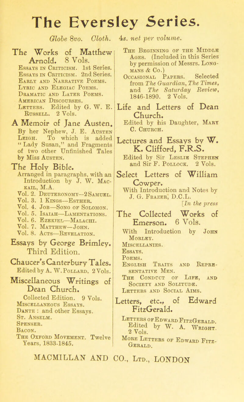 The Eversley Series. Globe 8vo. Oloth. 4s. net per volume. The Works of Matthew Arnold. 8 Vols. Essays in Cbiticish. 1st Series. Essays in Criticism. 2nd Series. Early and Narrative Poems. Lyric and Elegiac Poems. Dramatic and Later Poems. American Discourses. Letters. Edited by G. W. E. Russell. 2 Yols. A Memoir of Jane Austen. By her Nephew, J. E. Austen Leigh. To which is added “ Lady Susan,” and Fragments of two other Unfinished Tales by Miss Austen. The Holy Bible. Arranged in paragraphs, with an Introduction by J. W. Mac- kail, M.A. Vol. 2. Deuteronomy—2 Samuel. Vol. 3. 1 Kings—Esther. Vol. 4. Job—Song of Solomon. Vol. 5. Isaiah—Lamentations. Vol. 6. Ezekiel—Malachi. Vol. 7. Matthew—John. Vol. 8. Acts—Revelation. Essays by George Brimley. Third Edition. Chaucer's Canterbury Tales. Edited by A. W. Pollard. 2 Vols. Miscellaneous Writings of Dean Church. Collected Edition. 9 Vols. Miscellaneous Essays. Dante : and other Essays. St. Anselm. Spenser. Bacon. The Oxford Movement. Twelve Years, 1833-1845. MACMILLAN AND The Beginning of the Middle Ages. (Included in this Series by permission of Messrs. Long- mans & Co.) Occasional Papers. Selected from The Guardian, The Times, and The Saturday Review, 1846-1890. 2 Vols.' Life and Letters of Dean Church. Edited by his Daughter, Mary C. Church. Lectures and Essays by W. K. Clifford, F.R.S. Edited by Sir Leslie Stephen and Sir F. Pollock. 2 Vols. Select Letters of William Cowper. With Introduction and Notes by J. G. Frazer, D.C.L. [In the press The Collected Works of Emerson. 6 Vols. With Introduction by John Morley. Miscellanies. Essays. Poems. English Traits and Repre- sentative Men. The Condcct of Life, and Society and Solitude. Letters and Social Aims. Letters, etc., of Edward FitzGerald. Letters of Edward FitzGerald Edited by W. A. Wright'. 2 Vols. More Letters of Edward Fitz- Gerald. CO., Ltd., LONDON