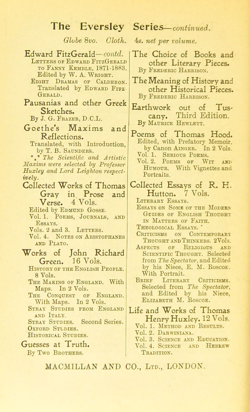 Globe 8vo. Cloth. 4s. net per volume. Edward FitzGerald— contd. Letters of Edward FitzGerald to Fanny Kemble, 1871-1883. Edited by W. A. Wright. Eight Dramas of Calderon. Translated by Edward Fitz Gerald. Pausanias and other Greek Sketches. By J. G. Frazer, D.C.L. Goethe's Maxims and Reflections. Translated, with Introduction, by T. B. SaunderA *»* The Scientific and Artistic Maxims were selected by Professor Huxley and Lord Leighton respect- ively. Collected Works of Thomas Gray in Prose and Verse. 4 Vols. Edited by Edmund Gosse. Vol. 1. Poems, Journals, and Essays. Vols. 2 and 3. Letters. Vol. 4. Notes on Aristophanes and Plato. Works of John Richard Green. 16 Vols. History of the English People. 8 Vols. The Making of England. With Maps. In 2 Vols. The Conquest of England. With Maps. In 2 Vols. Stray Studies from England and Italy. Stray Studies. Second Series. Oxford Studies. Historical Studies. Guesses at Truth. By Two Brothers. The Choice of Books and other Literary Pieces. By Frederic Harrison. The Meaning of History and other Historical Pieces. By Frederic Harrison. Earthwork out of Tus- cany. Third Edition. By Maurice Hewlett. Poems of Thomas Hood. Edited, with Prefatory Memoir, by Canon Ainger. In 2 Vols. Vol. 1. Serious Poems. Vol. 2. Poems of Wit and Humour. With Vignettes and Portraits. Collected Essays of R. H. Hutton. 7 Vols. Literary Essays. Essays on Some of the Modern Goides of English Thought in Matters of Faith. Theological Essays. * Criticisms on Contemporary Thought and Thinkers. 2 Vols. Aspects of Keligious and Scientific Thought. Selected from The Spectator, and Edited by his Niece, E. M. Koscoe. With Portrait. Brief Literary Criticisms. Selected from The Spectator, and Edited by his Niece, Elizabeth M. Boscoe. Life and Works of Thomas Henry Huxley. 12 Vols. Vol. 1. Method and Results. Vol. 2. Darwiniana. Vol. 3. Science and Education. Vol. 4. Science and Hebrew Tradition.