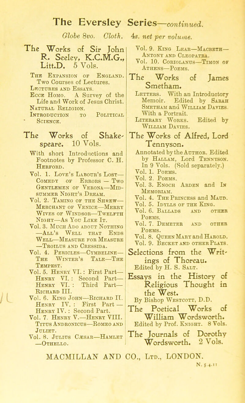 Globe 8vo. Cloth. The Works of Sir John R. Seeley, K.C.M.G., Litt.D. 5 Vols. The Expansion of England. Two Courses of Lectures. Lectures and Essays. Ecce Homo. A Survey of the Life and Work of Jesus Christ. Natural Religion. Introduction to Political Science. The Works of Shake- speare. 10 Vols. With short Introductions and Footnotes by Professor C. H. Herford. Vol. 1. Love’s Labour’s Lost— Comedy of Errors — Two Gentlemen of Verona—Mid- summer Night’s Dream. Vol. 2. Taming of the Shrew— Merchant of Venice—Merry Wives of Windsor—Twelfth Night—As You Like It. Vol. 3. Much Ado about Nothing —All’s Well that Ends Well—Measure for Measure —Troilus and Cressida. Vol. 4. Pericles—Cymbeline— The Winter’s Tale—The TwivrPVciT Vol. 5. Henry VI.: First Part— Henry VI. : Second Part— Henry VI. : Third Part— Richard III. Vol. 6. King John—Richard IT. Henry IV. : First Part — Henry IV. : Second Part. Vol. 7. Henry V.—Henry VIII. Titus Andronicus—Romeo and Juliet. Vol. 8. Julius C.esar—Hamlet —Othello. 4s. net per volume. Vol. 9. King Lear—Macbeth— Antony and Cleopatra. Vol. 10. CORIOLANUS TlMON OF Athens—Poems. The Works of James Smetham. Letters. With an Introductory Memoir. Edited by Sabah Smetham and William Davies. With a Portrait. Literary Works. Edited by William Davies. The Works of Alfred, Lord Tennyson. Annotated by the Author. Edited by Hallam, Lord Tennyson. In 9 Vols. (Sold separately.) Vol. 1. Poems. Vol. 2. Poems. Vol. 3. Enoch Arden and In Memoriam. Vol. 4. The Princess and Maud. Vol. 5. Idylls of the King. Vol. 6. Ballads and other Poems. Vol. 7. Demeteb and other Poems. Vol. 8. Queen Mary and Harold. Vol. 9. Becketand otherPlays. Selections from the Writ- ings of Thoreau. Edited by H. S. Salt. Essays in the History of Religious Thought in the West. By Bishop Westcott, D.D. The Poetical Works of William Wordsworth. Edited by Prof. Knight. 8 Vols. The Journals of Dorothy Wordsworth. 2 Vols. MACMILLAN AND CO., Ltd., LONDON. N. 5 4 