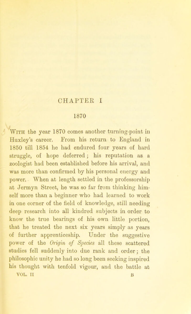 1870 With the year 1870 comes another turning-point in Huxley’s career. Prom his return to England in 1850 till 1854 he had endured four years of hard struggle, of hope deferred; his reputation as a zoologist had been established before his arrival, and was more than confirmed by his personal energy and power. When at length settled in the professorship at Jermyn Street, he was so far from thinking him- self more than a beginner who had learned to work in one corner of the field of knowledge, still needing deep research into all kindred subjects in order to know the true bearings of his own little portion, that he treated the next six years simply as years of further apprenticeship. Under the suggestive power of the Origin of Species all these scattered studies fell suddenly into due rank and order; the philosophic unity he had so long been seeking inspired his thought with tenfold vigour, and the battle at VOL. II B